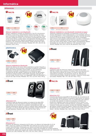 170
Informática
170
Informática
Altavoces 2.0
Compacto juego de altavoces estéreo con potencia de salida RMS
de 8 Vatios (16 vatios de potencia máxima). Tecnología avanzada
para disfrutar de un sonido rico y potente. Alimentado por USB - no
requiere alimentación eléctrica. Úselo en cualquier parte, también fuera
del hogar o la oficina. Mando del volumen grande y de fácil acceso en
la parte delantera. Medidas: 200 x 182 x 85 mm Peso: 769 g.
CÓD. REF.
57364 17595
Altavoces 2.0
Compacto juego de altavoces estéreo con potencia de salida
RMS de 5 vatios (máx. potencia: 10 vatios). Para una reproducción
más nítida de los efectos de sonido y la música. Apto para pc,
ordenadores portátiles, reproductores mps3, etc. Botones de
control para encendido y ajuste de volumen. Conexión frontal para
auriculares. Medidas: 185 x 75 x 95 mm. Peso: 772 g.
Altavoces 2.1
Conjunto de altavoces compactos de 20 vatios, con altavoz de Subwoofer de 10 W
RMS y altavoces satélites de 3,6W RMS. Para disfrutar de sonido de gran calidad
y bajos más profundos. Compuesto por altavoz principal más altavoces satélite
conectados con cables. Control del volumen y botón de encendido en la parte posterior
del subwoofer. Aptos para equipos de sonido, ordenadores, reproductores, etc. Subwoofer con
conexión por USB. Medidas: 190 x 80 x 201 mm. Peso: 1.300 g.
CÓD. REF.
49518 16697
CÓD. REF.
76090 18925
Altavoces
Altavoces 2.0
Conjunto de altavoces SoundBand 150 dotado de una potencia de
2+2 (4W RMS, 200W PMPO) y es perfecto para buscar un sistema
Multimedia de alto rendimiento. Con un amplificador para obtener
un sonido más potente, el sistema de altavoces contiene una
protección magnética que evita la distorsión de los colores si se
coloca cerca del monitor. Controles básicos: encendido y volumen.
Conector frontal para auriculares. Sonido alta fidelidad. Requisitos
del sistema: tarjeta de sonido estéreo. Potencia de salida PMPO: 200
W. Potencia de los satelites RMS: 2 x 2W. Frecuencia de respuesta:
100Hz - 20 KHz. Medidas: 165 x 100 x 180 mm. Peso: 575 g.
CÓD. REF.
72637 SB150
Altavoz inalámbrico con bluetooth
Altavoz inalámbrico portátil con Bluetooth 2.1 de 10 m de alcance.
El altavoz consta de un deslumbrante sistema de juego de luces,
que se activará con diferentes colores al ritmo de la música. Ofrece
una gran calidad de sonido. Con micrófono incorporado para usar
como manos libres y poder hablar cómodamente. Permite controlar
el altavoz desde el móvil. Batería recargable de Litio-Ion 600mA.
Potencia: 6 W. Autonomía hasta 4horas. Salida auxiliar Mini USB y
con el cable Jack 3,5 mm (incluido). Medidas: 95 x 95 x 90 mm de
diámetro. Peso: 219 g.
Altavoz inalámbrico con bluetooth resistente al agua
Altavoces inalámbricos portátiles con Bluetooth 2.1 de 10 m de
alcance. Resistente al agua (salpicaduras) y a la humedad, gracias a
su tecnología IPX4 y a su recubrimiento de goma. Permite escuchar
música en la ducha desde el teléfono móvil. No es sumergible.
Gran ventosa, para pegarlo perfectamente al azulejo o la mampara.
Ofrece una gran calidad de sonido. Con micrófono incorporado
para usar como manos libres y poder hablar cómodamente. Batería
recargable de Litio 250 mA. Potencia: 3 W. Autonomía hasta
4horas. Medidas: 80 x 80 x 58 mm de diámetro. Peso: 115 g.
CÓD. REF.
75996 ROLLERDISCO
CÓD. REF.
75997 WHITEROLLERSPLASH
Altavoz inalámbrico bluetooth
Sistema de altavoz de manos libres inalámbrico portátil. Pequeño y
ligero, pone las comunicaciones unificadas en perfecto movimiento.
Ideal para realizar llamadas improvisadas, ya que transforma
al instante su portátil o smartphone en un dispositivo para
conferencias de alta calidad. Cobertura de sonido de 360 grados.
Micrófonos bidireccionales. Perfil A2DP integrado. Indicador de
nivel de carga. Función mute. Con adaptador USB mini Bluetooth® y
estuche de viaje incluido. Medidas: 110 x 110 x 32 mm. Peso: 476 g.
CÓD. REF.
75958 86700-02
 