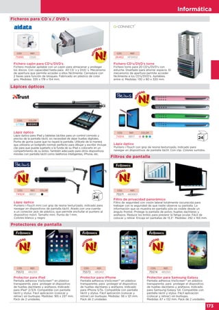 Informática
173
Informática
173
CÓD. REF.
26462 KF04512
CÓD. REF.
75995 CD20
Fichero CD’s/DVD’s torre
Fichero torre para 20 CD’s/DVD’s con
estuche. Diseñado para ahorrar espacio. El
mecanismo de apertura permite acceder
fácilmente a los CD’s/DVD’s. Apilables
entre sí. Medidas: 130 x 80 x 320 mm.
Fichero cajón para CD’s/DVD’s
Fichero modular apilable con un cajón para almacenar y proteger
los discos. Con capacidad hasta para 40 CD´s y DVD´s. Mecanismo
de apertura que permite acceder a ellos fácilmente. Cerradura con
2 llaves para función de bloqueo. Fabricado en plástico de color
gris. Medidas: 335 x 178 x 154 mm.
Ficheros para CD´s / DVD´s
Lápiz óptico
Lápiz óptico para iPad y tabletas táctiles para un control cómodo y
preciso de la pantalla táctil, sin necesidad de dejar huellas digitales.
Punta de goma suave que no rayará la pantalla. Utilícelo de la manera
que utilizaría un bolígrafo normal; perfecto para dibujar y escribir. Incluye
clip para que pueda sujetarlo a la funda de su iPad o colocarlo en un
compartimento de su bolso. También adecuado para otros dispositivos
móviles con pantalla táctil como teléfonos inteligentes, iPhone, etc.
Lápiz óptico
Puntero i-Touch con grip de resina texturizado, indicado para
navegar en dispositivos de pantalla táctil. Con clip. Colores surtidos.
Lápiz óptico
Puntero i-Touch mini con grip de resina texturizado, indicado para
navegar en dispositivos de pantalla táctil. Atado con una cuerda
a un conector jack de plástico, que permite enchufar el puntero al
dispositivo móvil. Tamaño mini. Punta de 1 mm.
Colores blanco y negro
Protector para iPad
Pantalla adhesiva VisiScreen™ en plástico
transparente, para proteger el dispositivo
de huellas dactilares y arañazos. Indicado
para iPad® 2/3/4. Compatible con pantalla
táctil y stylus. Fácil aplicación (colocar y
retirar) sin burbujas. Medidas: 165 x 237 mm.
Pack de 2 unidades.
Protector para iPhone
Pantalla adhesiva VisiScreen™ en plástico
transparente, para proteger el dispositivo
de huellas dactilares y arañazos. Indicado
para iPhone 5/5s. Compatible con pantalla
táctil y stylus. Fácil aplicación (colocar y
retirar) sin burbujas. Medidas: 56 x 121 mm.
Pack de 2 unidades.
Protector para Samsung Galaxy
Pantalla adhesiva VisiScreen™ en plástico
transparente, para proteger el dispositivo
de huellas dactilares y arañazos. Indicado
para Samsung Galaxy S4. Compatible con
pantalla táctil y stylus. Fácil aplicación
(colocar y retirar) sin burbujas.
Medidas: 67 x 132 mm. Pack de 2 unidades.
Filtro de privacidad panorámico
Filtro de seguridad con visión lateral totalmente oscurecida para
trabajar con la seguridad de que nadie observe su pantalla. La
información que se muestra en pantalla sólo es visible desde un
ángulo frontal. Protege la pantalla de polvo, huellas dactilares y
arañazos. Reduce los brillos para prevenir la fatiga ocular. Fácil de
colocar y retirar. Encaja en pantallas de 13,3". Medidas: 292 x 165 mm.
CÓD. COLOR
57368 NEGRO
CÓD. REF. COLOR
74914 BB117    
CÓD. REF. COLOR
74924 BB127  
CÓD. REF,
75571 4806801
Lápices ópticos
Filtros de pantalla
Protectores de pantalla
CÓD. REF,
75572 4812301
CÓD. REF,
75573 4812401
CÓD. REF,
75574 4812501
 