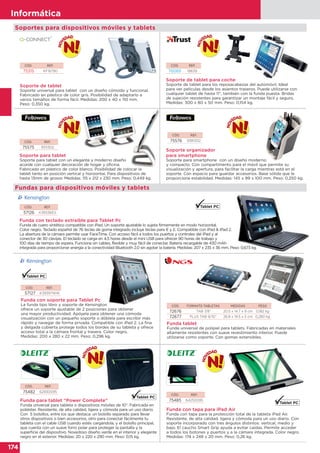 174
Informática
174
Informática
Soportes para dispositivos móviles y tablets
Fundas para dispositivos móviles y tablets
CÓD. REF.
75576 9381302
Soporte organizador
para smartphone
Soporte para smartphone con un diseño moderno
y compacto. Con compartimento para el móvil que permite su
visualización y apertura, para facilitar la carga mientras está en el
soporte. Con espacio para guardar accesorios. Base sólida que le
proporciona estabilidad. Medidas: 145 x 99 x 100 mm. Peso: 0,250 kg.
Soporte para smartphone con un diseño moderno
CÓD. REF.
57127 K39397WW
Funda con soporte para Tablet Pc
La funda tipo libro y soporte de Kensington
ofrece un soporte ajustable de 2 posiciones para obtener
una mayor productividad. Apóyela para obtener una cómoda
visualización con un pequeño soporte o dóblela para escribir más
rápido y navegar de forma privada. Compatible con iPad 2. La fina
y delgada cubierta protege todos los bordes de su tableta y ofrece
acceso total a la cámara frontal y trasera. Color negro.
Medidas: 200 x 280 x 22 mm. Peso: 0,296 kg.
COD. FORMATO TABLETAS MEDIDAS PESO
72676 TAB 7/8” 20.5 x 14.7 x 9 cm 0,182 kg
72677 PLUS TAB 9/10” 26.8 x 19.5 x 5 cm 0,280 kg
Funda tablet
Funda universal de polipiel para tablets. Fabricadas en materiales
altamente resistentes con suave revestimiento interior. Puede
utilizarse como soporte. Con gomas extensibles.
CÓD. REF.
75482 62930095
CÓD. REF.
75485 64250095Funda para tablet “Power Complete”
Funda universal para tableta o dispositivos móviles de 10”. Fabricada en
poliéster. Resistente, de alta calidad, ligera y cómoda para un uso diario.
Con 5 bolsillos, entre los que destaca: un bolsillo separado para llevar
otros dispositivos o bien accesorios, otro para conectar fácilmente tu
tableta con el cable USB cuando estés cargándola, y el bolsillo principal,
que cuenta con un suave forro polar para proteger la pantalla y la
superficie del dispositivo. Novedoso diseño verde en el interior y elegante
negro en el exterior. Medidas: 20 x 220 x 290 mm. Peso: 0,15 kg.
Funda con tapa para iPad Air
Funda con tapa para la protección total de la tableta iPad Air.
Resistente, de alta calidad, ligera y cómoda para un uso diario. Con
soporte incorporado con tres ángulos distintos: vertical, medio y
bajo. El caucho Smart Grip ayuda a evitar caídas. Permite acceder
a todos los botones y puertos y a la cámara integrada. Color negro.
Medidas: 174 x 248 x 20 mm. Peso: 0,26 kg.
CÓD. REF.
75575 9311302
Soporte para tablet
Soporte para tablet con un elegante y moderno diseño
acorde con cualquier decoración de hogar y oficina.
Fabricado en plástico de color blanco. Posibilidad de colocar la
tablet tanto en posición vertical y horizontal. Para dispositivos de
hasta 13mm de grosor. Medidas: 115 x 212 x 230 mm. Peso: 0,449 kg.
Soporte para tablet con un elegante y moderno diseño
Fabricado en plástico de color blanco. Posibilidad de colocar laFabricado en plástico de color blanco. Posibilidad de colocar la
CÓD. REF.
57126 K39336ES
Funda con teclado extraíble para Tablet Pc
Funda de cuero sintético compatible con iPad. Un soporte ajustable lo sujeta firmemente en modo horizontal.
Color negro. Teclado español de 76 teclas de goma integrado incluye teclas para € y £. Compatible con iPad & iPad 2.
La abertura de la cámara permite usar FaceTime. Con acceso fácil a todos los puertos y controles del iPad y al
conector de 30 clavijas. El teclado se carga en 4,5 horas desde el mini USB para ofrecer 90 horas de trabajo y
100 días de tiempo de espera. Funciona sin cables, flexible y muy fácil de conectar. Batería recargable de 430 mAh
integrada para proporcionar energía a la conectividad Bluetooth 2.0 sin agotar la batería. Medidas: 207 x 235 x 36 mm. Peso: 0,673 kg.
CÓD. REF.
75315 KF16790
Soporte de tablet
Soporte universal para tablet con un diseño cómodo y funcional.
Fabricado en plástico de color gris. Posibilidad de adaptarlo a
varios tamaños de forma fácil. Medidas: 200 x 40 x 110 mm.
Peso: 0,350 kg.
CÓD. REF.
76089 18639
Soporte de tablet para coche
Soporte de tablet para los reposacabezas del automóvil. Ideal
para ver películas desde los asientos traseros. Puede utilizarse con
cualquier tablet de hasta 11”, también con la funda puesta. Bridas
de sujeción resistentes para garantizar un montaje fácil y seguro.
Medidas: 300 x 80 x 50 mm. Peso: 0,154 kg.
 
