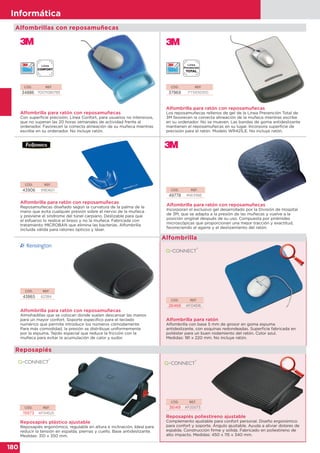 180
Informática
180
Informática
Alfombrilla para ratón con reposamuñecas
Incorporan el exclusivo gel desarrollado por la División de Hospital
de 3M, que se adapta a la presión de las muñecas y vuelve a la
posición original después de su uso. Compuesta por pirámides
microscópicas que proporcionan una mejor tracción y exactitud,
favoreciendo el agarre y el deslizamiento del ratón.
CÓD. REF.
49778 MW311BE
Alfombrilla para ratón con reposamuñecas
Con superficie precisión. Línea Confort, para usuarios no intensivos,
que no superan las 20 horas semanales de actividad frente al
ordenador. Favorecen la correcta alineación de su muñeca mientras
escribe en su ordenador. No incluye ratón.
CÓD. REF.
34886 70071080785
CÓD. REF.
43906 9180601
Alfombrilla para ratón con reposamuñecas
Reposamuñecas diseñado según la curvatura de la palma de la
mano que evita cualquier presión sobre el nervio de la muñeca
y previene el síndrome del túnel carpiano. Deslizable para que
el esfuerzo lo realice el brazo y no la muñeca. Fabricada con
tratamiento MICROBAN que elimina las bacterias. Alfombrilla
incluida válida para ratones ópticos y láser.
CÓD. REF.
37969 FT510101510
Alfombrilla para ratón con reposamuñecas
Los reposamuñecas rellenos de gel de la Línea Prevención Total de
3M favorecen la correcta alineación de la muñeca mientras escribe
en su ordenador. No se mueven. Las bandas de goma antideslizante
mantienen el reposamuñecas en su lugar. Incorpora superficie de
precisión para el ratón. Modelo WR421LE. No incluye ratón.
Alfombrillas con reposamuñecas
CÓD. REF.
26466 KF04516
Alfombrilla para ratón
Alfombrilla con base 5 mm de grosor en goma espuma
antideslizante, con esquinas redondeadas. Superficie fabricada en
poliéster para un buen rodamiento del ratón. Color azul.
Medidas: 181 x 220 mm. No incluye ratón.
CÓD. REF.
43865 62384
Alfombrilla para ratón con reposamuñecas
Almohadillas que se colocan donde suelen descansar las manos
para un mayor confort. Soporte específico para el teclado
numérico que permite introducir los números cómodamente
Para más comodidad, la presión se distribuye uniformemente
por la espuma. Tejido especial que reduce la fricción con la
muñeca para evitar la acumulación de calor y sudor.
Alfombrilla
CÓD. REF.
36149 KF20073
Reposapiés poliestireno ajustable
Complemento ajustable para confort personal. Diseño ergonómico
para confort y soporte. Ángulo ajustable. Ayuda a aliviar dolores de
espalda. Construcción firme y sólida. Fabricado en poliestireno de
alto impacto. Medidas: 450 x 115 x 340 mm.
CÓD. REF.
19973 KF04525
Reposapiés plástico ajustable
Reposapiés ergonómico, regulable en altura e inclinación. Ideal para
reducir la tensión en espalda, piernas y cuello. Base antideslizante.
Medidas: 310 x 350 mm.
Reposapiés
 