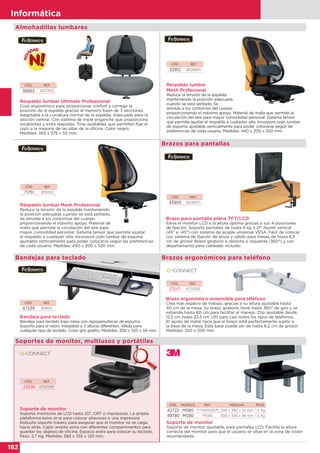 182
Informática
182
Informática
Almohadillas lumbares
CÓD. REF.
52912 8029901
CÓD. REF.
71751 9191301
CÓD. REF.
38663 8037613
Respaldo lumbar
Mesh Profesional
Reduce la tensión de la espalda
manteniendo la posición adecuada
cuando se está sentado. Se
amolda a los contornos del cuerpo
proporcionando el máximo apoyo. Material de malla que permite la
circulación del aire para mayor comodidad personal. Sistema tensor
que permite ajustar el respaldo a cualquier silla. Incorpora cojín lumbar
de espuma ajustable verticalmente para poder colocarse según las
preferencias de cada usuario. Medidas: 440 x 200 x 520 mm.
Respaldo lumbar Mesh Profesional
Reduce la tensión de la espalda manteniendo
la posición adecuada cuando se está sentado.
Se amolda a los contornos del cuerpo
proporcionando el máximo apoyo. Material de
malla que permite la circulación del aire para
mayor comodidad personal. Sistema tensor que permite ajustar
el respaldo a cualquier silla. Incorpora cojín lumbar de espuma
ajustable verticalmente para poder colocarse según las preferencias
de cada usuario. Medidas: 440 x 200 x 520 mm.
Respaldo lumbar Ultimate Professional
Cojín ergonómico para proporcionar confort y corregir la
posición de la espalda gracias al memory foam de 3 secciones.
Adaptable a la curvatura normal de la espalda. Adecuado para la
sección central. Con sistema de triple enganche que proporciona
estabilidad y evita reajustes. Tiras ajustables que permiten fijar el
cojín a la mayoría de las sillas de la oficina. Color negro.
Medidas: 365 x 375 x 55 mm.
CÓD. REF.
43905 8038201
Brazo para pantalla plana TFT/LCD
Eleva el monitor LCD a la altura óptima gracias a sus 4 posiciones
de fijación. Soporta pantallas de hasta 9 kg o 21” Ajuste vertical
(45° a -45°) con sistema de acople universal VESA. Fácil de colocar
con sistema de fijación de pinza y válido para mesas de hasta 6,5
cm de grosor. Brazo giratorio a derecha e izquierda (360°) y con
departamento para cableado incluido.
Brazos para pantallas
CÓD. REF.
47339 93804
Bandeja para teclado
Bandeja para teclado bajo mesa con reposamuñecas de espuma.
Soporte para el ratón. Instalable a 3 alturas diferentes. Válida para
cualquier tipo de teclado. Color gris grafito. Medidas: 300 x 535 x 54 mm.
Brazo ergonómico extensible para teléfono
Crea más espacio de trabajo, gracias a su altura ajustable hasta
40 cm de la mesa. Su brazo giratorio tiene hasta 360° de giro y se
extiende hasta 60 cm para facilitar el manejo. Clip ajustable desde
12,5 cm hasta 22,5 cm. Útil para casi todos los tipos de teléfonos.
El ajuste de metal hace que el brazo esté perfectamente sujeto a
la base de la mesa. Esta base puede ser de hasta 6,2 cm de grosor.
Medidas: 250 x 200 mm
CÓD. REF.
23501 KF02195
Bandejas para teclado Brazos ergonómicos para teléfono
CÓD. REF.
43336 KF20081
Soporte de monitor
Soporta monitores de LCD hasta 20”, CRT o impresoras. La amplia
plataforma extra sirve para colocar altavoces o una impresora.
Robusto soporte trasero para asegurar que el monitor no se caiga
hacia atrás. Cajón amplio extra con diferentes compartimentos para
guardar los objetos de oficina. Espacio extra para colocar su teclado.
Peso: 2,7 Kg. Medidas: 583 x 335 x 120 mm.
Soporte de monitor
Soporte de monitor ajustable, para pantallas LCD. Facilita la altura
correcta del monitor para que el usuario se sitúe en la zona de visión
recomendada.
Soportes de monitor, multiusos y portátiles
CÓD. MODELO REF. MEDIDAS PESO
42722 MS80 FT510100975 290 x 380 x 25 mm 1,4 Kg
49780 MS90 MS90 508 x 305 x 48 mm 1,5 Kg
 