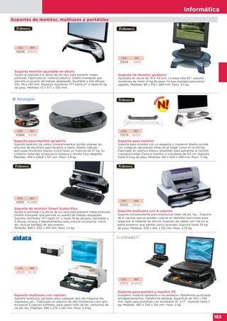 Informática
183
Informática
183
Soporte para monitor giratorio
Soporte giratorio de varios compartimentos donde ordenar los
artículos de escritorio para tenerlos a mano. Diseño robusto
apto para monitores planos (LCD) hasta un máximo de 27 kg. Su
contorno reducido ocupa poco espacio y resulta muy elegante.
Medidas: 292 x 228,6 x 127 mm. Peso: 2,9 kg.
Soporte para monitor
Soporte para monitor con un elegante y moderno diseño acorde
con cualquier decoración tanto en el hogar como en la oficina.
Fabricado en plástico blanco. Diseñado para aumentar el confort
y productividad. Eleva el monitor a una altura de 8,5 cm. Soporta
hasta 5.5 kg de peso. Medidas: 125 x 505 x 220 mm. Peso: 1,1 Kg.
CÓD. REF.
43901 8020801
CÓD. REF.
39355 24004
Soporte multiusos con 4 cajones
Soporte extraresistente para impresoras láser, ink-jet, fax... Dispone
de 4 cajones que se pueden colocar en distintas posiciones para
organizar el material de oficina. Sujeción de cables con clip en la
parte posterior que admite varios grosores. Soporta hasta 34 kg
de peso. Medidas: 535 x 345 x 135 mm. Peso: 2,75 kg.
Soporte de monitor Smart Suites Plus
Ajusta la pantalla a la altura de los ojos para prevenir malas posturas.
Diseño triangular que permite un puesto de trabajo despejado.
Soporta monitores TFT hasta 21” o hasta 18 kg de peso. Ajustable a
3 alturas. Incluye 2 departamentos para colocar accesorios, móvil,
etc. Incluye bandeja de documento.
Medidas: 480 x 330 x 105 mm. Peso: 1,5 kg.
CÓD. REF.
25573 MS-310
Soporte multiusos con cajones
Soporte multiusos, pensado para cualquier tipo de máquina: fax,
impresora, etc... Fabricado en plástico de alta resistencia color gris.
Incorpora 3 cajones frontales, para papel, rollo de fax, cartuchos de
ink-jet, etc. Medidas: 380 x 275 x 140 mm. Peso: 2,4 kg.
CÓD. REF.
33654 KF04553
Soporte para portátil y monitor PC
Duradero, material resistente a los arañazos. Plataforma acolchada
antideslizamientos. Plataforma elevada. Superficie de 370 x 235
mm. Apto para portátiles con monitores 15” y 17”. Soporta hasta 5
kg. Medidas: 465 x 345 x 120 mm. Peso: 2 kg.
Soportes de monitor, multiusos y portátiles
CÓD. REF.
43866 60049
CÓD. REF.
75579 9311102
CÓD. REF.
31644 91450
Soporte de monitor giratorio
Ajustable en altura de 76 a 114 mm. La base rota 45°, soporta
monitores de hasta 14 kg de peso. Incluye bandeja para poner
papeles. Medidas: 89 x 419 x 289 mm. Peso: 3,5 kg.
CÓD. REF.
58958 8020101
Soporte monitor ajustable en altura
Ajusta la pantalla a la altura de los ojos para prevenir malas
posturas. Fabricado en material plástico. Diseño triangular que
permite un puesto de trabajo despejado. Ajustable a tres alturas:
100, 115 y 130 mm. Aguanta monitores TFT hasta 21” o hasta 10 kg
de peso. Medidas: 13 x 477 x 330 mm.
 