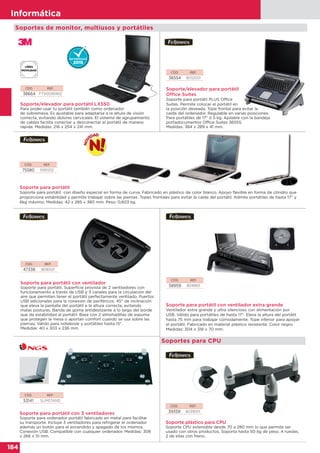 184
Informática
184
Informática
Soportes de monitor, multiusos y portátiles
CÓD. REF.
38664 FT510095902
CÓD. REF.
36554 8032001
Soporte/elevador para portátil LX550
Para poder usar tu portátil también como ordenador
de sobremesa. Es ajustable para adaptarse a la altura de visión
correcta, evitando dolores cervicales. El sistema de agrupamiento
de cables facilita conectar y desconectar el portátil de manera
rápida. Medidas: 216 x 254 x 241 mm.
Soporte/elevador para portátil
Office Suites
Soporte para portátil PLUS Office
Suites. Permite colocar el portátil en
la posición deseada. Tope frontal para evitar la
caída del ordenador. Regulable en varias posiciones.
Para portátiles de 17” ó 5 kg. Apilable con la bandeja
portadocumentos Office Suites 36555.
Medidas: 384 x 289 x 41 mm.
CÓD. REF.
75580 9381202
CÓD. REF.
58959 8018901
Soporte para portátil
Soporte para portátil con diseño especial en forma de curva. Fabricado en plástico de color blanco. Apoyo flexible en forma de cilindro que
proporciona estabilidad y permite trabajar sobre las piernas. Topes frontales para evitar la caída del portátil. Admite portátiles de hasta 17” y
6kg máximo. Medidas: 42 x 285 x 380 mm. Peso: 0,603 kg.
Soporte para portátil con ventilador extra grande
Ventilador extra grande y ultra silencioso con alimentación por
USB. Válido para portátiles de hasta 17". Eleva la altura del portátil
hasta 75 mm para trabajar cómodamente. Tope inferior para apoyar
el portátil. Fabricado en material plástico resistente. Color negro.
Medidas: 304 x 318 x 70 mm.
CÓD. REF.
47338 8016501
Soporte para portátil con ventilador
Soporte para portátil. Superficie provista de 2 ventiladores con
funcionamiento a través de USB y 3 canales para la circulación del
aire que permiten tener el portátil perfectamente ventilado. Puertos
USB adicionales para la conexión de periféricos. 45° de inclinación
que eleva la pantalla del portátil a la altura correcta, evitando
malas posturas. Banda de goma antideslizante a lo largo del borde
que da estabilidad al portátil. Base con 2 almohadillas de espuma
que protegen la mesa o aportan comfort cuando se usa sobre las
piernas. Válido para notebook y portátiles hasta 15".
Medidas: 40 x 303 x 236 mm
CÓD. REF.
53141 SLIMSTAND
Soporte para portátil con 3 ventiladores
Soporte para ordenador portátil fabricado en metal para facilitar
su transporte. Incluye 3 ventiladores para refrigerar el ordenador
además un botón para el encendido y apagado de los mismos.
Conexión USB. Compatible con cualquier ordenador. Medidas: 308
x 266 x 51 mm.
Soportes para CPU
CÓD. REF.
39359 8039001
Soporte plástico para CPU
Soporte CPU extensible desde 70 a 280 mm lo que permite ser
usado con otros productos. Soporta hasta 50 kg de peso. 4 ruedas,
2 de ellas con freno.
 