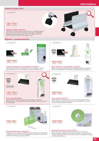 Informática
185
Informática
185
CÓD. REF.
23502 KF02197
Soporte metálico para CPU
Fabricado en metal de alta resistencia con 4 ruedas giratorias
para un fácil movimiento y ajuste de los cables. Totalmente
ajustable, proporciona soporte para CPU’s desde 115 hasta
170 mm. Eleva el CPU 80 mm sobre el suelo.
CÓD. REF.
26450 KF04501
Toallitas limpiadoras de pantallas y teclados
Bote de 100 toallitas, humedecidas con un limpiador multiuso.
Recomendado el uso en monitores, teclados, teléfonos, etc...
CÓD. REF.
34720 KF32155
Kit de limpieza para ordenador
Contenido: aire a presión de 200 ml, spray limpiador para pantallas
y teclados 125 ml, 10 toallitas absorbentes de limpieza y 5 pares de
toallitas húmedas/secas para pantallas.
CÓD. REF.
26451 KF04502
Spray limpiador de pantallas y teclados
Spray limpiador, especialmente pensado para eliminar la grasa, el
polvo y la suciedad en los teclados y pantallas. Bote de 250 ml.
CÓD. REF.
48484 KF04499
Aire a presión 400 ml
Pulverizador de aire comprimido, para limpieza general. Eficaz
sobre cualquier superficie ya que evita la suciedad en las zonas
más inaccesibles. Bote de 400 ml.
Limpiador para lector CD´s/ DVD´s
Disco con micro cepillos para limpiar lentes de CD´s/DVD´s.
Recomendado su utilización de manera regular (mensualmente o
cuando se detecten fallos de lectura) limpia la suciedad acumulada
y electricidad estática.
CÓD. REF.
34719 KF04593
Higiene y mantenimiento
CÓD. REF.
26454 KF04505
Aire a presión 300 ml
Spray de aire comprimido. Eficaz para cualquier superficie.
Evita el polvo y la suciedad de zonas inaccesibles. Bote de 300 ml.
No inflamable.
Soportes para CPU
 