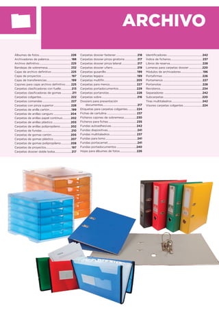 ARCHIVO
Álbumes de fotos..............................................226
Archivadores de palanca.................................188
Archivo deﬁnitivo..............................................225
Bandejas de sobremesa..................................232
Cajas de archivo deﬁnitivo ............................225
Cajas de proyectos............................................197
Cajas de transferencias....................................199
Cajones para cajas archivo deﬁnitivo........225
Carpetas clasiﬁcadoras con fuelle...............213
Carpetas clasiﬁcadoras de gomas ...............211
Carpetas colgantes...........................................222
Carpetas comandas .........................................227
Carpetas con pinza superior.........................228
Carpetas de anilla cartón................................199
Carpetas de anillas canguro ........................ 204
Carpetas de anillas papel contínuo............202
Carpetas de anillas plástico ..........................203
Carpetas de anillas polipropileno ...............202
Carpetas de fundas...........................................210
Carpetas de gomas cartón............................205
Carpetas de gomas plástico.........................207
Carpetas de gomas polipropileno..............208
Carpetas de proyectos.....................................197
Carpetas dossier doble bolsa........................217
Carpetas dossier fastener...............................218
Carpetas dossier pinza giratoria ..................217
Carpetas dossier pinza lateral.......................217
Carpetas dossier uñero....................................219
Carpetas gusanillo.............................................199
Carpetas legajos.................................................199
Carpetas multifín...............................................205
Carpetas para menús.......................................227
Carpetas portadocumentos..........................229
Carpetas portanotas........................................228
Carpetas sobre....................................................216
Dossiers para presentación
documentos..................................................217
Etiquetas para carpetas colgantes.............224
Fichas de cartulina ........................................... 237
Ficheros cajones de sobremesa..................230
Ficheros para ﬁchas.........................................235
Fundas autoadhesivas.....................................242
Fundas diapositivas...........................................241
Fundas multitaladros....................................... 237
Fundas para lomo..............................................241
Fundas portacarnet...........................................241
Fundas portadocumentos .............................240
Hojas para álbumes de fotos........................226
Identiﬁcadores ...................................................242
Índice de ﬁcheros.............................................. 237
Libros de reserva...............................................228
Lomeras para carpetas dossier ...................220
Módulos de archivadores................................196
Portaﬁrmas..........................................................226
Portamenús.........................................................227
Portanotas ...........................................................228
Revisteros.............................................................234
Separadores .......................................................242
Subcarpetas ........................................................220
Tiras multitaladros ............................................242
Visores carpetas colgantes ...........................224
 