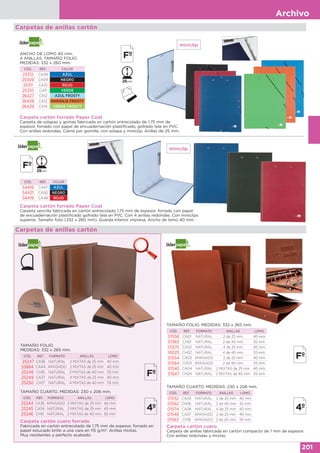Archivo
201
Carpetas de anillas cartón
Carpeta cartón forrado Paper Coat
Carpeta de solapas y gomas fabricada en cartón entrecolado de 1,75 mm de
espesor, forrado con papel de encuadernación plastificado, gofrado tela en PVC.
Con anillas redondas. Cierre por gomilla, con solapa y miniclip. Anillas de 25 mm.
ANCHO DE LOMO 40 mm.
4 ANILLAS. TAMAÑO FOLIO.
MEDIDAS: 332 x 260 mm.
CÓD. REF. COLOR
25312 CA08 AZUL
25309 CA09 NEGRO
25311 CA10 ROJO
25310 CA11 VERDE
26427 CA12 AZUL FROSTY
26428 CA13 NARANJA FROSTY
26429 CA14 VERDE FROSTY
Carpeta cartón forrado Paper Coat
Carpeta sencilla fabricada en cartón entrecolado 1,75 mm de espesor, forrado con papel
de encuadernación plastificado gofrado tela en PVC. Con 4 anillas redondas. Con miniclips
superior. Tamaño folio (332 x 260 mm). Guarda interior impresa. Ancho de lomo 40 mm.
CÓD. REF. COLOR
54418 CA47 AZUL
54421 CA50 NEGRO
54419 CA48 ROJO
miniclip
miniclip
Carpetas de anillas cartón
Carpeta cartón cuero forrado
Fabricada en cartón entrecolado de 1,75 mm de espesor, forrado en
papel estucado brillo a una cara en 115 g/m2
. Anillas mixtas.
Muy resistentes y perfecto acabado.
Carpeta cartón cuero
Carpeta de anillas fabricada en cartón compacto de 1 mm de espesor.
Con anillas redondas y mixtas.
TAMAÑO CUARTO. MEDIDAS: 230 x 206 mm.
CÓD. REF. FORMATO ANILLAS LOMO
01552 CA05 NATURAL 2 de 25 mm 40 mm
01562 CH06 NATURAL 2 de 40 mm 55 mm
01574 CA06 NATURAL 4 de 25 mm 40 mm
01548 CA07 APAISADO 2 de 25 mm 40 mm
01563 CH18 APAISADO 2 de 40 mm 55 mm
TAMAÑO FOLIO.
MEDIDAS: 332 x 265 mm.
CÓD. REF. FORMATO ANILLAS LOMO
25247 CA36 NATURAL 2 MIXTAS de 25 mm 40 mm
53884 CA44 APAISADO 2 MIXTAS de 25 mm 40 mm
25248 CH16 NATURAL 2 MIXTAS de 40 mm 55 mm
25249 CA37 NATURAL 4 MIXTAS de 25 mm 40 mm
25250 CH17 NATURAL 4 MIXTAS de 40 mm 55 mm
TAMAÑO CUARTO. MEDIDAS: 230 x 206 mm.
CÓD. REF. FORMATO ANILLAS LOMO
25244 CA35 APAISADO 2 MIXTAS de 25 mm 40 mm
25245 CA34 NATURAL 2 MIXTAS de 25 mm 40 mm
25246 CH15 NATURAL 2 MIXTAS de 40 mm 55 mm
TAMAÑO FOLIO. MEDIDAS: 332 x 265 mm.
CÓD. REF. FORMATO ANILLAS LOMO
01558 CA01 NATURAL 2 de 25 mm 40 mm
01565 CH01 NATURAL 2 de 40 mm 55 mm
01575 CA02 NATURAL 4 de 25 mm 40 mm
10025 CH02 NATURAL 4 de 40 mm 55 mm
01554 CA03 APAISADO 2 de 25 mm 40 mm
01564 CH03 APAISADO 2 de 40 mm 55 mm
01545 CA04 NATURAL 2 MIXTAS de 25 mm 40 mm
01547 CH04 NATURAL 2 MIXTAS de 40 mm 55 mm
 