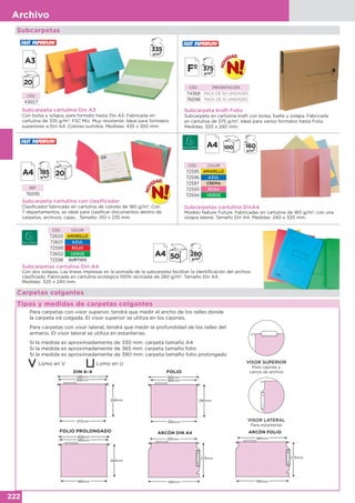 222
Archivo
Subcarpetas
Subcarpeta cartulina con clasificador
Clasificador fabricado en cartulina de colores de 180 g/m2
. Con
7 departamentos, es ideal para clasificar documentos dentro de
carpetas, archivos, cajas… Tamaño: 310 x 235 mm.
REF
76095
Carpetas colgantes
Tipos y medidas de carpetas colgantes
Para carpetas con visor superior, tendrá que medir el ancho de los raíles donde
la carpeta irá colgada. El visor superior se utiliza en los cajones.
Para carpetas con visor lateral, tendrá que medir la profundidad de los raíles del
armario. El visor lateral se utiliza en estanterías.
Si la medida es aproximadamente de 330 mm: carpeta tamaño A4
Si la medida es aproximadamente de 365 mm: carpeta tamaño folio
Si la medida es aproximadamente de 390 mm: carpeta tamaño folio prolongado
Lomo en V Lomo en U
FOLIO
FOLIO PROLONGADO
VISOR SUPERIOR
Para cajones y
carros de archivo
VISOR LATERAL
Para estanterías
DIN A-4
ARCÓN DIN A4 ARCÓN FOLIO
mm
mm
mm
mm
mm
mm
mm
mm
mm
mm
mm
mm
Subcarpeta cartulina Din A3
Con bolsa y solapa, para formato hasta Din A3. Fabricada en
cartulina de 335 g/m2
. FSC Mix. Muy resistente. Ideal para formatos
superiores a Din A4. Colores surtidos. Medidas: 435 x 350 mm.
CÓD.
43607
Subcarpeta kraft Folio
Subcarpeta en cartulina kraft con bolsa, fuelle y solapa. Fabricada
en cartulina de 375 g/m2
. Ideal para varios formatos hasta Folio.
Medidas: 320 x 240 mm.
CÓD. PRESENTACIÓN
74368 PACK DE 50 UNIDADES
76098 PACK DE 10 UNIDADES
CÓD. COLOR
72600 AMARILLO
72601 AZUL
72599 ROJO
72602 VERDE
72598 SURTIDO
Subcarpetas cartulina Din A4
Con dos solapas. Las líneas impresas en la portada de la subcarpeta facilitan la identificación del archivo
clasificado. Fabricada en cartulina ecológica 100% reciclada de 280 g/m2
. Tamaño Din A4.
Medidas: 320 x 240 mm.
Subcarpetas cartulina DinA4
Modelo Nature Future. Fabricadas en cartulina de 160 g/m2
, con una
solapa lateral. Tamaño Din A4. Medidas: 240 x 320 mm.
CÓD. COLOR
72595 AMARILLO
72596 AZUL
72597 CREMA
72593 ROSA
72594 VERDE
 