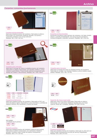 Archivo
227
Carpeta portacomandas
Ideal para establecimientos de hostelería. Fabricada en plástico
texturizado con cantoneras metálicas doradas. Con pinza y
cantoneras metálicas. No incluye talonario.
Medidas: 190 x 120 x 20 mm.
CÓD.
81017
Carpeta portacomandas
Portanotas de plástico para talonario de camarero, con tapa, bolsillo
interior y presilla portabolígrafo. Con pinza de gran resistencia.
Contiene bolígrafo y talonario camarero. Medidas: 105 x 155 mm.
CÓD. REF.
18013 DT08
Carpetas comandas/portamenús
Carpeta para minutas
Ideal para la entrega de notas en establecimientos de hostelería.
Fabricada en plástico texturizado. Con bandeja metálica y pinza
metálica sujeta billetes. Posee bolsillo plástico transparente para
tarjetas de crédito o documentos. Medidas: 210 x 138 x 15mm.
CÓD. REF.
81022 CB02
Carpeta para minutas
Ideal para la entrega de notas en establecimientos de hostelería.
Fabricada en símilpiel. Con bandeja metálica y pinza metálica sujeta
billetes. Medidas: 210 x 135 x 15 mm.
CÓD. REF.
80684 CB01
Carpeta portamenús
Ideal para establecimientos de hostelería. Fabricada en PVC con
lomo de plástico rígido. Disponible en varios formatos y cantidad de
páginas internas. Muy resistentes y fáciles de limpiar.
COD. REF. TAMAÑO FUNDAS
37684 PM01 DIN A4 3
37686 PM02 DIN A5 3
37685 PM03 10,5 x 28 cm 2
Soporte de mesa reservada
Ideal para indicar las mesas reservadas. Fabricada en plástico
texturizado, con cantoneras metálicas doradas para una mejor
sujeción. Bolsa de 2 unidades. Medidas: 115 x 80 x 10 mm.
CÓD. REF.
81018 CB04
Carpeta postres
Ideal para establecimientos de hostelería, especial para postres.
Fabricada en plástico texturizado, con cantoneras metálicas
doradas. Contiene cuatro fundas de plástico transparente.
Medidas: 240 x 177 x 10 mm.
CÓD. REF.
81021 CB03
RECAMBIO
4 FUNDAS DE PLÁSTICO.
CÓD. REF.
81743 RM01
Carpeta portamenús
Ideal para establecimientos de hostelería. Fabricada en símil piel con
cuatro fundas transparentes provista de láminas litografiadas.
Medidas: 315 x 230 x 10 mm.
CÓD. COLOR
31783 NEGRO
31784 MARRÓN
 