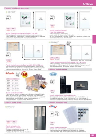Archivo
241
330mm
230 mm
140
micras
Fundas portadocumentos
CÓD. REF.
06389 KF15081
Funda portadocumento Folio 330 x 230 mm
Adecuada para la protección y presentación de documentos.
Fabricada en PVC transparente. Contorno soldado en U. Apertura
superior con desmentido. 140 micras. Tamaño folio.
CÓD.
10118
Funda portadocumento
Folio 330 x 230 mm
Adecuada para la protección y
presentación de documentos. Fabricada
en PVC transparente. Contorno soldado en U. Apertura superior con
desmentido. 90 micras. Tamaño folio.
330mm
230 mm
90
micras
Funda portadocumento Cuarto doble 220 x 350 mm
Para la protección y presentación de documentos, fabricada en
PVC transparente. Contorno soldado. Apertura central para ambos
cuerpos. Calidad superior. 180 micras. Tamaño cuarto doble.
CÓD.
06386
220mm
350 mm
180
micras
CÓD. REF.
06390 KF15090
Funda portadocumento Folio doble 330 x 470 mm
Adecuada para la protección y presentación de documentos,
fabricada en PVC transparente. Contorno soldado. Apertura central
para ambos cuerpos. 180 micras. Tamaño folio doble.
330mm
470 mm
180
micras
Funda portadocumentos
Fabricados en plástico transparente PVC de gran calidad. Amplia
gama de medidas de portacarnets disponibles para diferentes
tipos de documentos. Dos formatos de identificadores: horizontal
y ambivalente (posibilidad de situar la etiqueta vertical y
horizontalmente). Acabado cristal. 140 micras.
CÓD. MEDIDAS
76144 67 x 99 mm
76146 78 x 114 mm
76143 87 x 56 mm
76148 83 x 122 mm
76147 93 x 138 mm
76142 108 x 160 mm
76145 122 x 172 mm
Fundas portacarnet
Funda portacarnet Seguridad Social
Ideado para la conservación y protección conjunta del D.N.I. y la
cartilla de la seguridad social. Fabricado en PVC. Gran calidad y
acabado, funda transparente, grabación dorada. Medidas: 96 x 62 mm.
CÓD.
16873
Fundas para lomo
Funda autoadhesiva
para lomo de carpeta
Tarjetero autoadhesivo para lomos de
carpetas con etiqueta incluida.
Medidas: 55 x 102 mm. Pack de 6 unidades
CÓD. REF.
46174 KF27045
Funda para diapositivas
Tamaño folio con 4 taladros. Ideal para la conservación y
mantenimiento de las diapositivas. Fabricada en Copysafe.
Lomo reforzado. 200 micras. Capacidad para 20 diapositivas.
CÓD.
05607
Fundas diapositivas
 