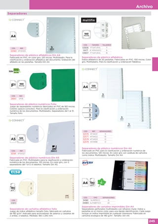 Archivo
245
Separadores
Separadores de plástico numéricos Folio
Juego de separadores numéricos fabricados en PVC de 160 micras.
Colores opacos (unicolor). Para la clasificación y ordenación
numérica de los documentos. Multitaladro. Separadores del 1 al 31.
Tamaño folio.
CÓD. REF.
28661 SP06
Separadores de plástico numéricos Din A4
Fabricado en PVC para la clasificación y ordenación numérica de
los documentos. 120 micras. En color gris con carátula de cartulina
como índice. Multitaladro. Tamaño Din A4.
CÓD. REF. SEPARADORES
32576 KF34021 5
32577 KF34022 10
32578 KF34023 12
32579 KF01898 31
Separadores de plástico alfabéticos Din A4
Fabricado en PVC, en color gris. 120 micras. Multitaladro. Para la
clasificación y ordenación alfabética del documento. Grabación del
alfabeto en las pestañas. Tamaño Din A4.
CÓD. REF.
32580 KF00325
Separadores de plástico numéricos Din A5
Fabricado en PVC. Multitaladro para la clasificación y ordenación
numérica de los documentos. 120 micras. En color gris, con 5
separadores del 1 al 5. 6 taladros. Tamaño Din A5.
CÓD. REF.
32581 KF00327
Separadores de plástico alfabético
Índice alfabético de 20 pestañas. Fabricados en PVC. 100 micras. Color
gris. Multitaladro. Para la clasificación y ordenación lfabética.
CÓD. TAMAÑO TALADROS
03836 4º NATURAL 11
14471 4º APAISADO 8
03837 Fº NATURAL 16
Separadores de cartulina alfabético folio
Juego de índice alfabético tamaño folio, fabricado en cartulina
de 180 g/m2
. Indicado para archivadores de palanca y carpetas de
2 anillas. 2 taladros. Medidas: 180 x 240 mm.
CÓD.
03813
Separadores de cartulina imprimibles Din A4
Separadores perforados multitaladro con refuerzo mylar. Índice y
pestañas en el mismo color, para una rápida identificación. Cada juego
incluye un índice imprimible en cualquier impresora. Fabricado en
cartulina ecológica de 190 g/m2
. Tamaño: Din A4.
CÓD. TIPO SEPARADORES
34981 NUMÉRICO 12
34983 ALFABÉTICO 20
 