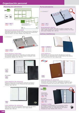 248
Organización personal
Listines telefónicos
Planning de sobremesa semanal
Planning de sobremesa semanal ideal para el escritorio. Calendarios
2015/2016. Regla inferior de 59 cm. Con espacio para anotaciones.
Papel de 80g/m2. 60 hojas. Medidas: 400 x 600 mm.
Portacalendario plástico
Soporte para bloc bufete, fabricado en plástico inyectado. Color
negro. Anillas metálicas con sujeción mediante tornillos. No incluye
bloc bufete. Medidas: 190 x 150 mm.
CÓD. REF.
53899 PN01
CÓD. REF.
06382 KF14817
Planning de sobremesa Portacalendarios
Listín telefónico
Tapa flexible con cantonera dorada. 60 páginas en papel de
70 g/m2. Espacio disponible para: nombre, teléfono fijo, teléfono
móvil, direcciones, fax, mail y página web.
CÓD. MEDIDAS
17815 90 x 70 mm
17814 120 x 80 mm
17813 160 x 110 mm
17812 210 x 150 mm
Listín telefónico de sobremesa
Práctica carpeta para la conservación ordenada de registros
telefónicos. Fabricado en PVC. Mecanismo de cuatro anillas.
Medidas: 230 x 185 mm.
CÓD.
14560
CÓD.
39122
RECAMBIO
LISTÍN
Listín telefónico de sobremesa
Fabricado en PVC extra acolchado. Interior con bloc de notas e
índice para el registro de teléfonos. Color negro. Espiral.
Medidas: 220 x 130 mm.
CÓD.
15118
TARJETERO
CON FUNDAS
RECAMBIO
Paquetes de 10 fundas.
CÓD. REF.
36119 TJ01
CÓD. REF.
36121 RP01
Listín telefónico de sobremesa
Clasificador telefónico acabado en materiales símil piel con
mecanismo de 4 anillas de 13 mm, abecedario en plástico rígido
y cartulinas impresas para direcciones. Medidas: 220 x 175 mm.
CÓD.
04852
Tarjeteros
Tarjetero 4 anillas
Portatarjetas en polipropileno con mecanismo metálico
de 4 anillas. Contiene 15 fundas intercambiables con 4
departamentos cada una. Capacidad para 120 tarjetas.
8 tarjetas por hoja. Medidas: 265 x 145 mm.
Portacalendario metacrilato
Portacalendario fabricado en metacrilato con anillas metálicas
de excelente calidad. No incluye bloc bufete ni bolígrafo. Color
transparente. Medidas: 195 x 150 mm.
CÓD. REF.
49302 KF14816
 