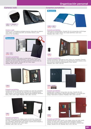 Organización personal
251
Carpetas portafolios
Cartera vade
Cartera con 2 cremalleras portadocumentos. Fabricada en plástico
color negro, con apertura de 90º, con bolsillo interior y otro
exterior con cremallera.
CÓD. MEDIDAS
20942 280 x 200 mm
Carteras vade
Carpeta portafolios
Carpeta portafolios fabricada en polipropileno. En la parte
izquierda contiene 5 departamentos y una carpeta sobre para
guardar más documentos. En la parte derecha contiene bloc de
notas. Cierre de velcro. Tamaño Din A4. Color negro.
Medidas: 330 x 270 x 24 mm.
CÓD. REF.
52383 45905
Carpeta portafolios
Fabricado en polipropileno. Tamaño Din A4. Incluye bloc de 50 hojas
con bolsa en la parte interior de la tapa delantera. Color azul.
Medidas: 320 x 235 x 7 mm.
CÓD. REF.
20003 035992
Carpeta portafolios
Carpeta portafolios fabricado en piel. Cierre con cremallera. Tamaño
Din A4. Incluye bloc de notas A4. Compartimento para tarjetas, otros
documentos y presilla portabolígrafos. Color marrón.
Medidas: 343 x 255 x 30 mm.
CÓD.
70045
Carpeta portafolios
Carpeta portafolios fabricada en símilpiel con cierre de cremallera.
Tamaño Din A4. Incluye bloc de notas Din A4. Compartimentos
para tarjetas y otros documentos. Presilla para bolígrafo, pendrive,
PDA y CD's. Color negro. Medidas: 332 x 262 x 30 mm.
CÓD.
70044
Carpeta portafolios
Artesanía de polipiel con solapa, cierre con broche, incluye bloc
de notas, 3 departamentos de diferente ancho, compartimento
con cremallera, identificador para tarjeta, soporte para bolígrafo y
tarjeteros. Tamaño Din A4. Color negro.
Medidas: 346 x 250 x 25 mm.
CÓD.
32795
Carpeta portafolios
Carpeta para congreso. Incluye bloc de notas. Tamaño Din A4.
Identificador para tarjetas, soporte para bolígrafos y un bolsillo tipo
solapa. Fabricado en plástico. Medidas: 320 x 250 x 25 mm.
CÓD. COLOR
31372 MARRÓN
31370 NEGRO
CÓD.
32798
Carpeta portafolios
Artesanía de piel, color marrón, con solapa, cierre con imán, parte
interior con bloc para notas, soporte para bolígrafo, tarjetero,
bolsillo con broche, compartimento con cremallera y bolsillo tipo
solapa. Tamaño Din A5. Medidas: 190 x 275 x 30 mm.
 