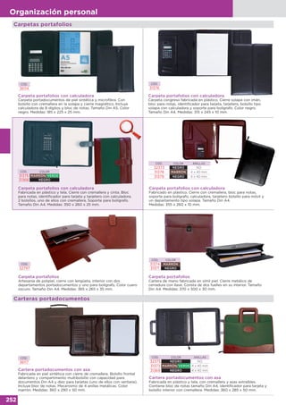 252
Organización personal
Carpetas portafolios
CÓD. COLOR
31374 MARRÓN
31371 NEGRO
Carpeta portafolios
Cartera de mano fabricada en símil piel. Cierre metálico de
cerradura con llave. Consta de dos fuelles en su interior. Tamaño
Din A4. Medidas: 370 x 300 x 30 mm.
CÓD.
32797
Carpeta portafolios
Artesanía de polipiel, cierre con lengüeta, interior con dos
departamentos portadocumentos y uno para bolígrafo. Color cuero
oscuro. Tamaño Din A4. Medidas: 365 x 265 x 35 mm.
Carteras portadocumentos
CÓD.
36117
Cartera portadocumentos con asa
Fabricada en piel sintética con cierre de cremallera. Bolsillo frontal
delantero y compartimento multibolsillo con capacidad para
documentos Din A4 y diez para tarjetas (uno de ellos con ventana).
Incluye bloc de notas. Mecanismo de 4 anillas metálicas. Color
marrón. Medidas: 360 x 290 x 50 mm.
Cartera portadocumentos con asa
Fabricada en plástico y tela, con cremallera y asas extraíbles.
Contiene bloc de notas tamaño Din A4, identificador para tarjeta y
bolsillo interior con cremallera. Medidas: 360 x 285 x 50 mm.
CÓD. COLOR ANILLAS
32375 NEGRO NO
31373 MARRÓN/VERDE 4 x 40 mm
31369 NEGRO 4 x 40 mm
CÓD.
36114
Carpeta portafolios con calculadora
Carpeta portadocumentos de piel sintética y microfibra. Con
bolsillo con cremallera en la solapa y cierre magnético. Incluye
calculadora de 8 dígitos y bloc de notas. Tamaño Din A5. Color
negro. Medidas: 185 x 225 x 25 mm.
CÓD.
31376
Carpeta portafolios con calculadora
Carpeta congreso fabricada en plástico. Cierre solapa con imán,
bloc para notas, identificador para tarjeta, tarjetero, bolsillo tipo
solapa con calculadora y soporte para bolígrafo. Color negro.
Tamaño Din A4. Medidas: 315 x 245 x 10 mm.
Carpeta portafolios con calculadora
Fabricada en plástico y tela. Cierre con cremallera y cinta. Bloc
para notas, identificador para tarjeta y tarjetero con calculadora.
2 bolsillos, uno de ellos con cremallera. Soporte para bolígrafo.
Tamaño Din A4. Medidas: 350 x 260 x 25 mm.
CÓD. COLOR
31375 MARRÓN/VERDE
31368 NEGRO
Carpeta portafolios con calculadora
Fabricado en plástico. Cierre con cremallera, bloc para notas,
soporte para bolígrafo, calculadora, tarjetero bolsillo para móvil y
un departamento tipo solapa. Tamaño Din A4.
Medidas: 355 x 260 x 10 mm.
CÓD. COLOR ANILLAS
32373 NEGRO NO
31378 MARRÓN 4 x 40 mm
31379 NEGRO 4 x 40 mm
 