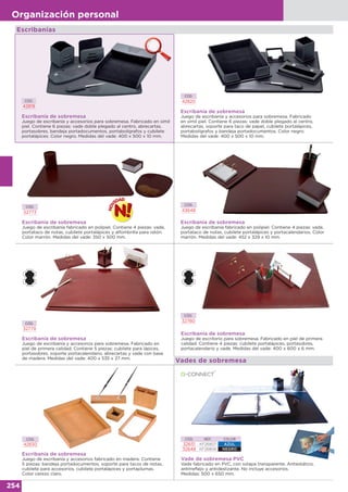 254
Organización personal
CÓD.
42820
Escribanía de sobremesa
Juego de escribanía y accesorios para sobremesa. Fabricado
en símil piel. Contiene 6 piezas: vade doble plegado al centro,
abrecartas, soporte para taco de papel, cubilete portalápices,
portabolígrafos y bandeja portadocumentos. Color negro.
Medidas del vade: 400 x 500 x 10 mm.
CÓD.
43648
Escribanía de sobremesa
Juego de escribanía fabricado en polipiel. Contiene 4 piezas: vade,
portataco de notas, cubilete portalápices y portacalendarios. Color
marrón. Medidas del vade: 452 x 329 x 10 mm.
CÓD.
32779
Escribanía de sobremesa
Juego de escribanía y accesorios para sobremesa. Fabricado en
piel de primera calidad. Contiene 5 piezas: cubilete para lápices,
portasobres, soporte portacalendario, abrecartas y vade con base
de madera. Medidas del vade: 400 x 535 x 27 mm.
Escribanía de sobremesa
Juego de escribanía y accesorios fabricado en madera. Contiene
5 piezas: bandeja portadocumentos, soporte para tacos de notas,
cubilete para accesorios, cubilete portalápices y portaplumas.
Color cerezo claro.
CÓD.
42830
CÓD.
32780
Escribanía de sobremesa
Juego de escritorio para sobremesa. Fabricado en piel de primera
calidad. Contiene 4 piezas: cubilete portalápices, portasobres,
portacalendario y vade. Medidas del vade: 400 x 600 x 6 mm.
CÓD.
42819
Escribanía de sobremesa
Juego de escribanía y accesorios para sobremesa. Fabricado en símil
piel. Contiene 6 piezas: vade doble plegado al centro, abrecartas,
portasobres, bandeja portadocumentos, portabolígrafos y cubilete
portalápices. Color negro. Medidas del vade: 400 x 500 x 10 mm.
Escribanías
Vades de sobremesa
CÓD.
52773
Escribanía de sobremesa
Juego de escribanía fabricado en polipiel. Contiene 4 piezas: vade,
portataco de notas, cubilete portalápices y alfombrilla para ratón.
Color marrón. Medidas del vade: 350 x 500 mm.
CÓD. REF. COLOR
32651 KF26807 AZUL
32648 KF26806 NEGRO
Vade de sobremesa PVC
Vade fabricado en PVC, con solapa transparente. Antiestático,
antirreflejo y antideslizante. No incluye accesorios.
Medidas: 500 x 650 mm.
 