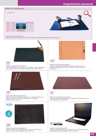 Organización personal
255
Vade de sobremesa PVC
Vade de sobremesa, fabricado en PVC. Antiestático y antideslizante. No incluye accesorios.
CÓD. REF. COLOR MEDIDAS VADE
32650 KF26805 AZUL 500 x 630 mm
32649 KF26804 AZUL 400 x 530 mm
32647 KF26803 NEGRO 500 x 630 mm
32646 KF26802 NEGRO 400 x 530 mm
32645 KF26801 TRANSPARENTE 500 x 630 mm
32644 KF26800 TRANSPARENTE 400 x 530 mm
Vades de sobremesa
Vade de sobremesa madera
Vade de sobremesa de madera, con bolígrafo y peana magnética
color cerezo claro. Color negro. Medidas: 400 x 300 x 30 mm.
CÓD.
42833
CÓD. COLOR
21927 NEGRO
Vade de sobremesa PVC
Vade de sobremesa doble con bolsillo interior. Fabricado en PVC
expandido acolchado. Medidas: 480 x 340 mm.
Vade de sobremesa plástico
Vade acolchado con departamentos interiores. Fabricado en
plástico. Color negro. Medidas: 490 x 330 mm.
CÓD.
23366
CÓD.
52771
Vade de sobremesa símil piel
Vade con esquinas redondeadas y costura fina. Fabricado en símil
piel. Medidas: 350 x 500 mm.
CÓD.
36293
Vade de sobremesa polipiel
Vade de sobremesa doble, acolchado y con departamento en su
interior. Fabricado en polipiel. Bolígrafos no incluidos.
Medidas: 430 x 315 mm.
CÓD.
42837
Vade de sobremesa polipiel
Vade de sobremesa fabricado en polipiel con espacio para
bolígrafos. Bolígrafos no incluidos. Medidas: 580 x 430 mm.
Color beige.
 