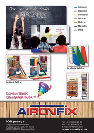 Polígono Industrial Bufalvent
C/ Josep Comas i Solà, 24, nave 3
08243 MANRESA (Barcelona) Spain
Tel. (+34) 93 836 23 38
Fax (+34) 93 836 26 82
E-mail: info@aironx.com
www.aironx.com
En rollos de 2 y 20 m.
Estampados Lisos
En rollos de 10x0,45 m.
Ante Verde
Ante Azul
Ante Rojo
Consultenos
cualquier duda !!
Unicolores
Especiales
Decoración
Vidrieras
Maderas
Mármoles
Static
 