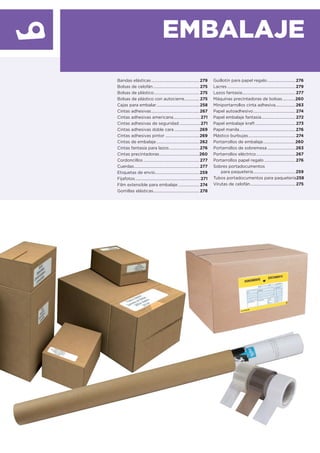 EMBALAJE
Bandas elásticas................................................279
Bolsas de celofán.............................................. 275
Bolsas de plástico............................................. 275
Bolsas de plástico con autocierre............... 275
Cajas para embalar...........................................258
Cintas adhesivas................................................267
Cintas adhesivas americana...........................271
Cintas adhesivas de seguridad.....................271
Cintas adhesivas doble cara .........................269
Cintas adhesivas pintor ..................................269
Cintas de embalaje...........................................262
Cintas fantasía para lazos..............................276
Cintas precintadoras........................................260
Cordoncillos ........................................................ 277
Cuerdas................................................................. 277
Etiquetas de envío............................................259
Fijafotos.................................................................271
Film extensible para embalaje ..................... 274
Gomillas elásticas.............................................. 278
Guillotín para papel regalo............................276
Lacres ....................................................................279
Lazos fantasía..................................................... 277
Máquinas precintadoras de bolsas.............260
Miniportarrollos cinta adhesiva....................263
Papel autoadhesivo.......................................... 274
Papel embalaje fantasía.................................. 272
Papel embalaje kraft........................................ 273
Papel manila........................................................276
Plástico burbujas............................................... 274
Portarrollos de embalaje................................260
Portarrollos de sobremesa ............................263
Portarrollos eléctrico.......................................267
Portarrollos papel regalo ...............................276
Sobres portadocumentos
para paquetería..........................................259
Tubos portadocumentos para paquetería258
Virutas de celofán............................................. 275
 