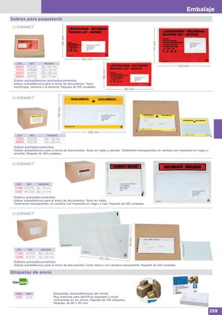 Embalaje
259
Sobre autoadhesivo portadocumentos
Sobres autoadhesivos para el envío de documentos. Texto
multilingüe. Ventana a la derecha. Paquete de 100 unidades.
Sobre portadocumentos
Sobres autoadhesivos para el envío de documentos. Texto en inglés y alemán. Totalmente transparentes sin ventana con impresión en negro y
amarillo. Paquete de 100 unidades.
Sobres portadocumentos
Sobres autoadhesivos para el envío de documentos. Color blanco con ventana transparente. Paquete de 100 unidades.
CÓD. REF. MEDIDAS
28663 KF21720 165 x 130 mm
76150 KF16984 225 x 122 mm
28662 KF21721 232 x 130 mm
28665 KF21722 232 x 171 mm
Sobres para paquetería
130mm
232 mm
130mm
165 mm
171mm
232 mm
130mm
232 mm
232 mm
130mm
Etiquetas de envío
Etiquetas autoadhesivas de envío
Muy prácticas para identificar paquetes y evitar
confusiones en los envíos. Paquete de 100 etiquetas.
Medidas: de 80 x 110 mm
CÓD. REF.
14931 EL01
Sobres portadocumentos
Sobres autoadhesivos para el envío de documentos. Texto en inglés.
Totalmente transparentes, sin ventana con impresión en negro y rojo. Paquete de 100 unidades.
CÓD. REF. MEDIDAS
72388 KF21735 125 x 110 mm
72387 KF21729 232 x 171 mm
CÓD. REF. MEDIDAS
72385 KF21726 165 x 130 mm
72386 KF21727 232 x 130 mm
CÓD. REF. MEDIDAS
72384 KF21724 165 x 130 mm
28664 KF21725 232 x 130 mm
 