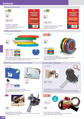 260
Embalaje
CÓD. REF.
13304 KF01295
Portarrollos para embalaje 330
Dispensador para cinta de embalaje de 66 m x 50 mm con mango
rígido. Ideal para un uso continuado. Muy resistente. No incluye cinta.
Cintas precintadoras
CÓD. REF. COLOR
46666 KF10856 AMARILLO
46513 KF10854 AZUL
46668 KF10857 BLANCO
46510 KF10853 ROJO
46516 KF10855 VERDE
Cinta adhesiva de colores
Para máquinas precintadoras de bolsas. Resultados permanentes,
resistentes y duraderos. Medidas: 66 m x 9 mm.
Cinta adhesiva de colores
Cinta de embalaje estándar de PVC con adhesivo de caucho
natural, para máquinas precintadoras de bolsas.
Medidas: 66 m x 9 mm.
CÓD. COLOR
22777 AMARILLO
22774 AZUL
22773 ROJO
22775 VERDE
Portarrollos embalaje
Portarrollos para embalaje
Dispensador para cinta de embalaje de 66 m x 50 mm. Con mango
y freno. Reducción de ruido.
CÓD.
29427
CÓD.
39155
Portarrollos para embalaje
Dispensador para cinta de embalaje con mango rígido.
Incluye dos rollos de 66 m x 50 mm.
Etiquetas Liderpapel
“Contiene Albarán”
"Contiene albarán" sobre de 4 hojas.
Medidas: 100 x 48 mm.
CÓD. REF.
42984 EA01
CÓD. REF.
42985 EU01
Etiquetas Liderpapel "Urgente"
"Urgente" sobre de 4 hojas.
Medidas: 100 x 48 mm.
Etiquetas de envío
Máquinas precintadoras de bolsas
Muy resistente y duradera. Con cuchilla de corte
incluida. Medidas: 218 x 150 x 75 mm.
CÓD. REF. COLOR
04917 KF10852 AZUL
46669 KF10851 ACERO
Máquinas precintadoras de bolsas
INCLUYE
2 ROLLOS
 
