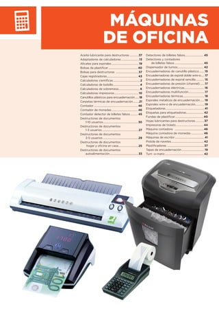 MÁQUINAS
DE OFICINA
Aceite lubricante para destructoras .............37
Adaptadores de calculadoras ..........................13
Alicates para espirales ....................................... 19
Bolsas de plastiﬁcar...........................................40
Bolsas para destructoras .................................37
Cajas registradoras............................................. 43
Calculadoras cientíﬁcas....................................... 2
Calculadoras de bolsillo.......................................4
Calculadoras de sobremesa...............................6
Calculadoras impresoras...................................10
Canutillos plásticos para encuadernación......18
Carpetas térmicas de encuadernación.........21
Contador ................................................................ 46
Contador de monedas ...................................... 46
Contador detector de billetes falsos........... 45
Destructoras de documentos
1-10 usuarios................................................... 30
Destructoras de documentos
1-3 usuarios .....................................................27
Destructoras de documentos
3-5 usuarios ....................................................29
Destructoras de documentos
hogar y oﬁcina en casa.............................25
Destructoras de documentos
autoalimentación..........................................33
Detectores de billetes falsos........................... 45
Detectores y contadores
de billetes falsos .......................................... 45
Dispensador de turnos...................................... 42
Encuadernadoras de canutillo plástico ....... 15
Encuadernadoras de espiral doble wire-o......17
Encuadernadoras de espiral sencilla ............ 15
Encuadernadoras de presión (channel) .......17
Encuadernadoras eléctricas............................. 16
Encuadernadoras multifunción........................17
Encuadernadoras térmicas............................... 18
Espirales metalicos de encuadernación...... 19
Espirales wire-o de encuadernación............. 19
Etiquetadoras........................................................ 41
Etiquetas para etiquetadoras......................... 42
Fundas de plastiﬁcar .........................................40
Hojas lubricantes para destructoras.............37
Impresoras de tickets ........................................44
Máquina contadora .......................................... 46
Máquina contadora de monedas .................. 46
Máquinas de escribir........................................... 41
Pistola de navetes............................................... 42
Plastiﬁcadoras ......................................................37
Tapas de encuadernación................................. 19
Turn -o-matic........................................................ 42
 