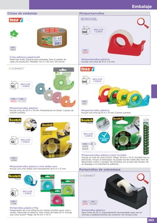 Embalaje
263
Miniportarrollos plástico
Incluye cinta de 33 m x 19 mm. Presentación en blister. Cuerpo de
colores surtidos.
CÓD. REF.
46629 KF27009 CÓD.
39157
Miniportarrollos plástico
Incluye una cinta de 10 m x 15 mm. Colores surtidos.
CÓD.
29432 24
52203 12*
* Contiene un clip Strip para los 12 rollos.
Miniportarrollos plástico cinta invisible
Incluye un rollo de cinta Scotch® Magic 19 mm x 7,5 m. Invisible tras su
aplicación, incluso al fotocopiar. Se puede escribir sobre ella. Fácil de
desenrollar, cortar y manejar. No amarillea con el paso del tiempo. No
se despega y no transfiere el adhesivo.
CÓD.
02066
Miniportarrollos plástico cinta doble cara
Incluye una cinta doble cara transparente de 6 m x 12 mm.
Portarrollos de sobremesa
Portarrollos plástico
Para cintas de 33 m. Especialmente recomendado para uso en
oficinas y establecimientos de comercio. No incluye cinta.
CÓD. REF.
26150 KF01294
Portarrollos plástico Flip
Dispensador de cinta adhesiva en colores surtidos (azul, rosa y
verde). Fabricado en plástico. Para cintas de hasta 25 m. Incluye
una cinta Scotch® Magic de 19 mm x 7,5 m.
CÓD.
57096
INCLUYE
1 CINTA
INCLUYE
1 CINTA
INCLUYE
1 CINTA
INCLUYE
1 CINTA
Cintas de embalaje
Cinta adhesiva papel kraft
Papel tipo kraft. Especial para embalaje. Para el sellado de
cajas y/o productos. Medidas: 50 m x 50 mm. 125 micras.
CÓD.
34613
Miniportarrollos
Miniportarrollos plástico
Incluye una cinta de 10 m x 12 mm.
CÓD.
28659
INCLUYE
1 CINTA
INCLUYE
1 CINTA
 