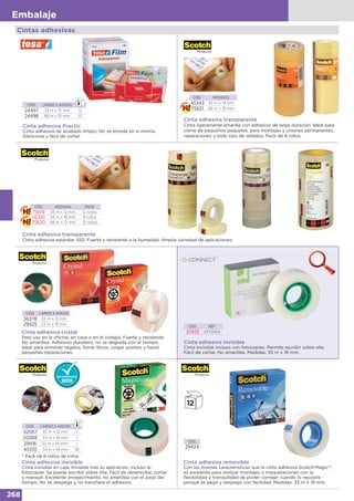 268
Embalaje
Cintas adhesivas
Cinta adhesiva Practic
Cinta adhesiva de acabado limpio. No se enreda en sí misma.
Silenciosa y fácil de cortar.
CÓD. LARGO X ANCHO
24497 33 m x 15 mm 12
24498 66 m x 15 mm 10
CÓD. MEDIDAS
45343 33 m x 19 mm
75621 66 m x 19 mm
Cinta adhesiva transparente
Cinta ligeramente amarilla con adhesivo de larga duración. Ideal para
cierre de pequeños paquetes, para montajes y uniones permanentes,
reparaciones y todo tipo de sellados. Pack de 8 rollos.
CÓD. LARGO X ANCHO
36378 33 m x 12 mm
29425 33 m x 19 mm
Cinta adhesiva cristal
Para uso en la oficina, en casa o en el colegio. Fuerte y resistente.
No amarillea. Adhesivo duradero, no se degrada con el tiempo.
Ideal para envolver regalos, forrar libros, colgar posters y hacer
pequeñas reparaciones.
Cinta adhesiva invisible
Cinta invisible incluso con fotocopias. Permite escribir sobre ella.
Fácil de cortar. No amarillea. Medidas: 33 m x 19 mm.
CÓD. REF.
25935 KF02164
Cinta adhesiva invisible
Cinta invisible en caja. Invisible tras su aplicación, incluso al
fotocopiar. Se puede escribir sobre ella. Fácil de desenrollar, cortar
y manejar. Excelente envejecimiento, no amarillea con el paso del
tiempo. No se despega y no transfiere el adhesivo.
* Pack de 6 rollos de cinta.
CÓD. LARGO X ANCHO
02067 33 m x 12 mm 1
02068 33 m x 19 mm 1
29416 33 m x 19 mm* 1
45335 33 m x 19 mm 36
Cinta adhesiva removible
Con las mismas características que la cinta adhesiva Scotch®Magic™,
es excelente para realizar montajes o maquetaciones con la
flexibilidad y tranquilidad de poder corregir cuando lo necesite
porque se pega y despega con facilidad. Medidas: 33 m x 19 mm.
CÓD.
29424
CÓD. MEDIDAS PACK
75619 33 m x 12 mm 12 rollos
45341 33 m x 19 mm 8 rollos
75620 66 m x 12 mm 12 rollos
Cinta adhesiva transparente
Cinta adhesiva estándar 550. Fuerte y resistente a la humedad. Amplia variedad de aplicaciones.
 