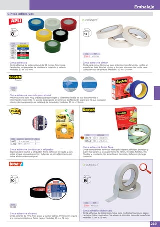 Embalaje
269
Cintas adhesivas
Cinta adhesiva pintor
Cinta para pintar. Universal para la protección de bordes rectos en
superficies lisas. Bordes nítidos y limpios, sin manchas. Apta para
cualquier tipo de pintura. Medidas: 50 m x 24 mm.
CÓD. REF.
37883 KF01789
Cinta adhesiva precinto postal azul
Precinto postal azul muy práctico para proteger la confidencialidad de sus documentos o
información. Esta cinta no puede despegarse sin arrancar las fibras del papel por lo que cualquier
intento de manipulación se delatará de inmediato. Medidas: 35 m x 33 mm.
CÓD.
23593
CÓD. LARGO X ANCHO Nº LÍNEAS
29423 18 m x 8 mm 2
13452 18 m x 25 mm 6
Cinta adhesiva de ocultar y etiquetar
Especial para ocultar y etiquetar. Tiene adhesivo de quita y pon,
sobre el que se puede escribir. Además se retira fácilmente sin
dañar el documento original.
Cinta adhesiva doble cara
Cinta adhesiva de doble cara. Ideal para múltiples fijaciones: papel,
cartulina, fotos, moquetas. Se adapta a distintos tipos de superficies.
Medidas: 33 m x 25 mm.
CÓD. REF.
37881 KF02221
CÓD. COLOR
59373 AMARILLO
59372 AZUL
59376 BLANCO
59375 NEGRA
59371 ROJO
59374 VERDE
Cinta adhesiva
Cinta adhesiva de polipropileno de 28 micras. Silenciosa.
Excelentes propiedades de resistencia, sujeción y sellado.
Medidas: 33 m x 19 mm.
Cinta adhesiva Book Tape
Cinta transparente adhesiva ideal para reparar, reforzar, proteger y
cubrir los bordes y las superficies de: libros, revistas, folletos, etc.
Flexible y resistente. No amarillea ni decolora. Adhesivo de larga
duración.
CÓD. MEDIDAS
54674 13,7 m x 50,8 mm
59544 13,7 m x 76,2 mm
Cinta adhesiva aislante
Cinta aislante de PVC. Para aislar y sujetar cables. Protección segura
a la corriente eléctrica. Color negro. Medidas: 10 m x 19 mm.
CÓD.
10494
 