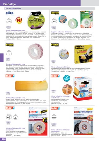 270
Embalaje
Cintas adhesivas
Cinta adhesiva doble cara
Resistente a cualquier temperatura. Soporta 1 kg / 1 tira de 15
cm. Con adhesivo en ambas caras, es ideal para fijar objetos
más pesados, como buzones y ganchos sobre superficies lisas y
rugosas. Indicada para interior y exterior. Super resistente.
Medidas: 1,5 m x 19 mm. Color blanco.
CÓD.
23601
CÓD.
29431
Cinta adhesiva doble cara
Con adhesivo en ambas caras, es muy útil para pegar o montar
objetos en interiores sobre la mayoría de superficies rígidas.
Transparente. Medidas: 33 m x 19 mm.
CÓD.
21655
Cinta adhesiva doble cara
Su alto poder adhesivo permite una unión resistente al
envejecimiento. Cinta adhesiva por las dos caras. Ideal para pegar
fotografías en un álbum, pegar documentos impresos sobre papel y
arreglar libros. Medidas: 10 m x 310 mm.
Cinta adhesiva doble cara
extrafuerte
Con adhesivo de doble cara,
extrafuerte, especial para
manualidades.
Medidas: 2,75 m x 38 mm.
CÓD.
51964
Soporte adhesivo doble cara
Sustituye a tornillos y clavos. 1 tira de entre 7 y 15 cm soporta
hasta 1 kg. Con adhesivo en ambas caras, es muy útil para pegar o
montar objetos en interiores sobre la mayoría de superficies lisas
o rugosas. Especial para ensamblaje de objetos. Indicado para
interiores. Muy resistente. Medidas: 1,5 m x 19 mm. Color blanco.
Cinta adhesiva doble cara
Para crear uniones invisibles, gracias a su fino espesor y acabado
transparente. Con una tira de 1 cm, soporta 1 kg de peso. Pega
sobre múltiples materiales: textil, goma EVA, cartón, papel. Fácil
de cortar. No contiene ácido, no amarillea, no daña fotografías ni
otros materiales delicados. Adecuado para uso escolar.
Medidas: 20 m x 15 mm.
CÓD.
23598
CÓD.
75073
Cinta adhesiva doble cara
extrafuerte
Cinta adhesiva doble cara extra
fuerte para una segura fijación en
interiores.
Medidas: 1,5 m x 19 mm.
CÓD.
39158
Cinta adhesiva doble cara
extrafuerte
Cinta adhesiva doble cara
extrafuerte para interior y exterior.
Medidas: 1,5 m x 19 mm.
CÓD.
57125
 