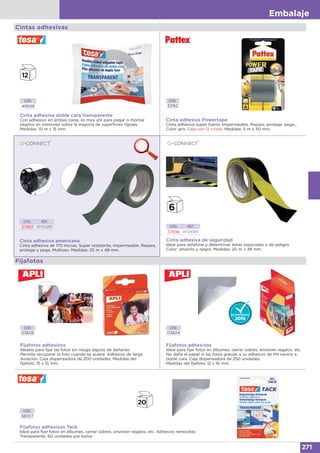 Embalaje
271
Cintas adhesivas
CÓD.
32162
Cinta adhesiva Powertape
Cinta adhesiva super fuerte. Impermeable. Repara, protege, pega...
Color gris. Caja con 12 cintas. Medidas: 5 m x 50 mm.
Cinta adhesiva americana
Cinta adhesiva de 170 micras. Super resistente, impermeable. Repara,
protege y pega. Multiuso. Medidas: 25 m x 48 mm.
CÓD. REF.
37882 KF00290
Fijafotos
CÓD.
03606
Fijafotos adhesivos
Ideales para fijar las fotos sin riesgo alguno de dañarlas.
Permite recuperar la foto cuando se quiera. Adhesivo de larga
duración. Caja dispensadora de 200 unidades. Medidas del
fijafoto: 15 x 15 mm.
CÓD. REF.
37696 KF04383
Cinta adhesiva de seguridad
Ideal para señalizar y determinar áreas especiales o de peligro.
Color: amarillo y negro. Medidas: 20 m x 48 mm.
CÓD.
03604
Fijafotos adhesivos
Ideal para fijar fotos en álbumes, cerrar sobres, envolver regalos, etc.
No daña el papel ni las fotos gracias a su adhesivo de PH neutro a
doble cara. Caja dispensadora de 250 unidades.
Medidas del fijafoto: 12 x 16 mm.
CÓD.
38007
Fijafotos adhesivos Tack
Ideal para fijar fotos en álbumes, cerrar sobres, envolver regalos, etc. Adhesivo removible.
Transparente. 60 unidades por bolsa.
CÓD.
49509
Cinta adhesiva doble cara transparente
Con adhesivo en ambas caras, es muy útil para pegar o montar
objetos en interiores sobre la mayoría de superficies rígidas.
Medidas: 10 m x 15 mm.
 