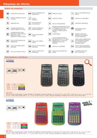 2
Máquinas de oﬁcina
Calculadoras científicas
SR-135 F
128 funciones. Alimentación: 2 pilas. Pantalla: 8+2 dígitos. Funciones básicas: sin, cos, tan, sin-1, cos-1, tan-1, π, log, x2, 1/x, yx, x y, Ln, ex, 10x,
0” 0’, √, DEG, RAD, GRAD, EXP, (), x
√, 3√x, etc. Otros: FIN, OCT y HEX. Cálculos estadísticos. Medidas: 154 x 84 x 19 mm. Peso: 118 g.
SR-135 N
128 funciones. Alimentación: 2 pilas. Pantalla: 10+2 dígitos. Funciones básicas: sin, cos, tan, sin-1, cos-1, tan-1, π, log, x2, 1/x, y x, x y, Ln, ex, 10x,
0” 0’, √, DEG, RAD, GRAD, EXP, (), x√, 3√x, etc. Otros: FIN, OCT y HEX. Cálculos estadísticos. Medidas: 154 x 84 x 19 mm. Peso: 118 g.
CÓD. REF. COLOR
45322 SR-135NOR NARANJA
45323 SR-135NGR VERDE
45324 SR-135NPU VIOLETA
CÓD. REF. COLOR
52009 SR-135F RDBP ROJO
52007 SR-135F GRBP VERDE
52008 SR-135F PUBP VIOLETA
Índice de símbolos
FUNCIONA CON PILAS
DOBLE ENERGÍA SOLAR
Y PILAS
HIPERSOLAR
ALIMENTACIÓN CON
CABLE DIRECTO A RED
ALIMENTACIÓN CON
BATERÍAS CON OPCIÓN
DIRECTA A RED
MEDIANTE ADAPTADOR
TECLA DE MARGEN DE
BENEFICIO
TECLA DE REDONDEO
DECIMAL
TECLA DE GRAN TOTAL
TECLA MARGEN DE
BENEFICIO
Nº DE
DÍGITOS
Nº DE DÍGITOS
NATURALES
LÍNEAS IMPRESAS
POR SEGUNDO
TECLA DE POSICIÓN
DECIMAL
SUMA Y RESTA DE
MEMORIA
PRECIO COSTE
PANTALLA ABATIBLE
SOPORTE ABATIBLE
IMPRESORA DOS
COLORES
DOBLE LÍNEA EN
PANTALLA E(EURO)
HOME (PESETAS)
TECLA DE CORRECCIÓN
DE ENTRADA: BORRA
EL ÚLTIMO DÍGITO
INTRODUCIDO
TECLA DE SELECCIÓN /
ANULACIÓN IMPRESIÓN
NÚMERO DE PILAS
DE 1,5 VOLTIOS
TECLA DE PORCENTAJE
DELTA
TECLA DE TRIPLE
CERO
TECLA DE DOBLE
CERO
TECLA PTAS/EUROS
PERMITE PROGRAMAR UNA
3ª MONEDA (DÓLAR, YEN,...)
Y COMPARARLA CON
EUROS Y HOME/LOCAL
(PTAS.)
2 MEMORIAS
TECLA PROGRAMABLE
DE IMPUESTOS (+Y-), QUE
PERMITEN EL CÁLCULO
INMEDIATO DE LOS
MISMOS
PANTALLA GRANDE
TECLA DE AVANCE DEL
PAPEL
PRECIO VENTA
 