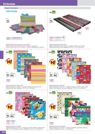 272
Embalaje
CÓD. TIPO
43153 TODO AÑO 50
43155 COLORES LISOS 60
Papel fantasía Todo Año
Papel fantasía kraft en rollo de 1ª calidad. Tintado a una cara.
Válido para todo el año. Medidas: de 70 cm x 2 m. 60 g/m2
.
Papel fantasía Infantil
Papel fantasía en rollo de 1ª calidad. Temática infantil. Válido para
todo el año. Modelos surtidos. Medidas: 70 cm x 2 m. 60 g/m2
.
CÓD.
43153
CÓD.
43155
CÓD. PRESENTACIÓN
05472 CAJA DE 200 HOJAS
CÓD.
74850
CÓD.
74851
CÓD.
74849
Papel fantasía estucado Todo Año
Papel fantasía estucado 40 g/m2
, impreso a una cara.
Caja de 200 hojas con 10 modelos surtidos. Medidas: 62 x 86 cm.
Papel fantasía Todo Año
Papel fantasía en rollo de 1ª calidad. Válido para todo el año.
Modelos surtidos. Medidas: 70 cm x 2 m. 60 g/m2
.
Papel fantasía Disney
Papel fantasía en rollo de 1ª calidad. Temática Disney. Válido para
todo el año. Modelos surtidos. Medidas: 70 cm x 2 m. 60 g/m2
.
Papel fantasía Navidad
Papel fantasía en rollo de 1ª calidad. Temática navideña. Modelos
surtidos. Medidas: 70 cm x 2 m. 60 g/m2
.
Papel fantasía
CÓD. TIPO
74847 NIÑA
74848 NIÑO
40
g/m2
 