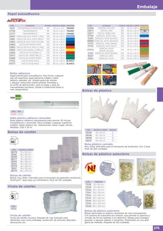 Embalaje
275
CÓD. ACABADO MICRAS ANCHO X LARGO MUESTRA
22946 MADERA OSCURO 100 45 cm x 20 m
22874 CRISTAL APIS 100 45 cm x 20 m
22877 CRISTAL NEBULOSA 100 45 cm x 20 m
07159 ESPECIAL ANTE AZUL 270 45 cm x 10 m
15393 ESPECIAL ANTE BLANCO 270 45 cm x 10 m
99989 ESPECIAL ANTE GRANATE 270 45 cm x 10 m
07153 ESPECIAL ANTE NEGRO 270 45 cm x 10 m
07154 ESPECIAL ANTE ROJO 270 45 cm x 10 m
07574
ESPECIAL ANTE
VERDE OSCURO
270 45 cm x 10 m
07161 ESPECIAL ANTE WHISKY 270 45 cm x 10 m
19397 ESPECIAL ORO 270 45 cm x 20 m
21642 ESPECIAL PLATA 270 45 cm x 20 m
CÓD. ACABADO MICRAS ANCHO X LARGO MUESTRA
31541 TRANSPARENTE REMOVIBLE 90 45 cm x 3 m TRANSP.
07158 TRANSPARENTE 90 45 cm x 20 m TRANSP.
02713 TRANSPARENTE 90 90 cm x 20 m TRANSP.
22867 UNICOLOR AZUL MATE CLARO 100 45 cm x 20 m
22861 UNICOLOR AZUL MATE MEDIO 100 45 cm x 20 m
22862 UNICOLOR AZUL MATE OSCURO 100 45 cm x 20 m
22860 UNICOLOR NEGRO MATE 100 45 cm x 20 m
22863 UNICOLOR ROJO MATE CLARO 100 45 cm x 20 m
22865 UNICOLOR AMARILLO BRILLO 100 45 cm x 20 m
22864 UNICOLOR ROJO BRILLO 100 45 cm x 20 m
22872 UNICOLOR VERDE BRILLO 100 45 cm x 20 m
22866 UNICOLOR VERDE MEDIO 100 45 cm x 20 m
07162 UNICOLOR BLANCO 100 45 cm x 20 m BLANCO
00377 UNICOLOR BLANCO 100 90 cm x 20 m BLANCO
Rollos adhesivos
Papel plastificado autoadhesivo. Para forrar cualquier
tipo de superficie, especialmente madera, metal,
plástico, paredes, etc. Amplia gama de colores
y dibujos. Soluciones prácticamente ilimitadas y
un sinfín de aplicaciones para el hogar y para las
manualidades escolares. Desde lo tradicional hasta lo
más vanguardista.
Papel autoadhesivo
CÓD. REF.
20287 AD05
Rollo plástico adhesivo removible
Rollo plástico adhesivo transparente para laminar. 80 micras.
Autoadhesivo y removible. Para proteger cualquier superficie:
madera, metal, plástico etc. Aplicaciones varias: hogar, oficina...
Medidas: 0,50 x 20 m.
Bolsas de plástico
CÓD. ANCHO X LARGO MICRAS
28095 35 x 50 cm 12
28096 40 x 50 cm 15
28098 40 x 60 cm 16
28097 50 x 60 cm 15
Bolsa plástico camiseta
Muy útiles. Indicadas para el transporte de productos. Con 2 asas.
Pack de 200 unidades.
Bolsas de celofán
CÓD. ANCHO X LARGO
28079 55 x 130 mm
28081 65 x 150 mm
28099 75 x 170 mm
28077 35 x 180 mm
28100 85 x 190 mm
28102 40 x 210 mm
28078 45 x 210 mm
28101 95 x 210 mm
28076 100 x 230 mm
Bolsas de celofán
Bolsas muy útiles. Indicadas para el envasado de pequeños productos.
32,59 g/m2
. Apto para uso alimentario. Pack de 100 unidades
Viruta de celofán
CÓD.
14502
Viruta de celofán
Viruta de celofán incolora. Paquete de 1 kg. Indicado para
diferentes usos como embalaje, protección de artículos delicados,
decoración, etc.
, en
Bolsas de plástico autocierre
CÓD. MEDIDAS
73538 40 x 60 mm
73539 60 x 80 mm
73540 80 x 120 mm
73541 100 x 150 mm
73542 120 x 180 mm
73543 160 x 220 mm
73544 180 x 250 mm
73545 250 x 330 mm
73546 300 x 400 mm
Bolsas de plástico autocierre
Bolsas fabricadas en plástico resistente de color transparente.
Con sistema de autocierre por presión, que permite su apertura y
cerrado de forma repetida y sin deterioro. Ideales para proteger,
guardar, o agrupar objetos o alimentos. Disponibles en una gran
gama de medidas. Paquete de 100 unidades.
 