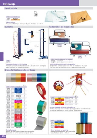 276
Embalaje
Papel manila
Papel manila
Paquete de 500 hojas. Gramaje: 28 g/m2
. Medidas: 62 x 86 cm.
CÓD. COLOR
05651 BLANCO
05654 CREMA
Portarrollos de mostrador
CÓD.
00428
CÓD.
00427
Portarrollos mostrador cortapapel
Portarrollos con capacidad para más de una bobina de papel.
Perfecto para tener en comercios. Material: acero pintado.
CÓD. ANCHOS DE BOBINA Nº BOBINAS
00428 62 y 31 cm 2
00427 62, 31 y 15 cm 3
Guillotín
CÓD.
03777
Guillotín metálico con ruedas
Material: acero pintado. Para bobina de 1,20 m de altura. Ideal para
soporte y corte de rollos de embalaje.
Guillotín
145 cm
Cintas fantasía para hacer lazos
Cinta para hacer lazos automáticos
Cintas en colores lisos variados. Ideales para hacer lazos fácilmente
y adornar regalos entre otros. Material: polipropileno.
CÓD. COLOR ANCHO X LARGO
28050 ORO 13 mm x 25,5 cm 100
28051 ROJO 13 mm x 25,5 cm 100
28045 BLANCO 31 mm x 130 cm 50
28044 ORO 31 mm x 130 cm 50
28043 ROJO 31 mm x 130 cm 50
Cinta fantasía en bobina
Bobina de cinta fantasía, ideal para hacer
lazos. Medidas: 5 mm x 450 m.
CÓD. COLOR
15541 AZUL
15536 ORO
15535 PLATA
15537 ROJO
Cinta fantasía
Bobina de cinta fantasía, ideal para hacer lazos.
Disponible en varios colores. Longitud: 10 m.
CÓD. ANCHO COLOR
16164 13 mm AZUL 26
15521 19 mm AZUL 18
15530 31 mm AZUL 10
18001 50 mm AZUL 6
15515 13 mm BLANCO 26
15518 19 mm BLANCO 18
15523 31 mm BLANCO 10
17999 50 mm BLANCO 6
15529 31 mm CELESTE 10
15514 13 mm FUCSIA 26
15519 19 mm FUCSIA 18
15511 13 mm ORO 26
16070 19 mm ORO 18
15525 31 mm ORO 10
17995 50 mm ORO 6
15512 13 mm PLATA 26
16279 19 mm PLATA 18
15524 31 mm PLATA 10
17996 50 mm PLATA 6
15510 13 mm ROJO 26
15517 19 mm ROJO 18
15526 31 mm ROJO 10
17994 50 mm ROJO 6
15513 13 mm ROSA 26
15520 19 mm ROSA 18
15516 13 mm VERDE 26
15522 19 mm VERDE 18
15532 31 mm VERDE 10
15533 31 mm SURTIDO 10
 