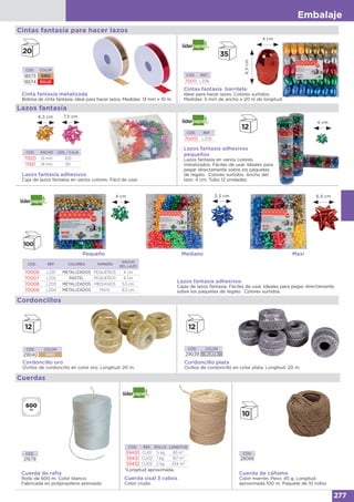 Embalaje
277
Cintas fantasía para hacer lazos
CÓD. COLOR
18573 ORO
18574 ROJO
Cinta fantasía metalizada
Bobina de cinta fantasía, ideal para hacer lazos. Medidas: 13 mm x 10 m.
Lazos fantasía
Lazos fantasía adhesivos
Caja de lazos fantasía en varios colores. Fácil de usar.
CÓD. ANCHO UDS. / CAJA
11920 15 mm 100
11921 19 mm 50
Cuerdas
Cuerda de raﬁa
Rollo de 600 m. Color blanco.
Fabricada en polipropileno prensado
CÓD.
21679
CÓD. REF. ROLLO LONGITUD
59430 CU01 ½ kg 83 m*
59431 CU02 1 kg 167 m*
59432 CU03 2 kg 334 m*
*Longitud aproximada.
Cuerda sisal 3 cabos
Color crudo.
CÓD.
28066
Cuerda de cáñamo
Color marrón. Peso: 45 g. Longitud
aproximada 100 m. Paquete de 10 rollos
Cintas fantasía barrilete
Ideal para hacer lazos. Colores surtidos.
Medidas: 5 mm de ancho x 20 m de longitud.
CÓD. REF:
70011 LZ06
4 cm
6,5cm
Lazos fantasía adhesivos
pequeños
Lazos fantasía en varios colores
metalizados. Fáciles de usar. Ideales para
pegar directamente sobre los paquetes
de regalo. Colores surtidos. Ancho del
lazo: 4 cm. Tubo 12 unidades.
CÓD. REF.
70010 LZ05
4 cm
Lazos fantasía adhesivos
Cajas de lazos fantasía. Fáciles de usar. Ideales para pegar directamente
sobre los paquetes de regalo. Colores surtidos.
CÓD. REF. COLORES TAMAÑO
ANCHO
DEL LAZO
70006 LZ01 METALIZADOS PEQUEÑOS 4 cm
70007 LZ02 PASTEL PEQUEÑOS 4 cm
70008 LZ03 METALIZADOS MEDIANOS 5,5 cm
70009 LZ04 METALIZADOS MAXI 6,5 cm
4 cm 5,5 cm 6,5 cm
Pequeño MaxiMediano
Cordoncillos
Cordoncillo oro
Ovillos de cordoncillo en color oro. Longitud: 20 m.
Cordoncillo plata
Ovillos de cordoncillo en color plata. Longitud: 20 m.
CÓD. COLOR
29040 ORO
CÓD. COLOR
29039 PLATA
6,5 cm 7,5 cm
 