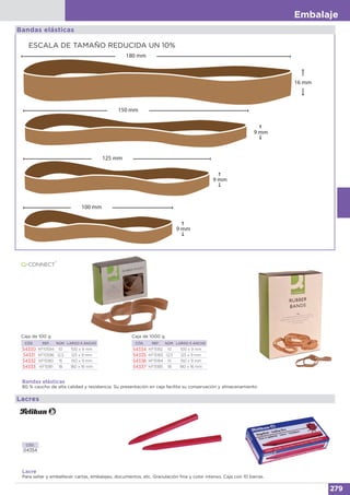 Embalaje
279
ESCALA DE TAMAÑO REDUCIDA UN 10%
Bandas elásticas
16 mm
180 mm
9 mm
150 mm
9 mm
125 mm
9 mm
100 mm
Bandas elásticas
80 % caucho de alta calidad y resistencia. Su presentación en caja facilita su conservación y almacenamiento
CÓD. REF. NÚM. LARGO X ANCHO
54330 KF10594 10 100 x 9 mm
54331 KF10596 12,5 125 x 9 mm
54332 KF15180 15 150 x 9 mm
54333 KF15181 18 180 x 16 mm
Caja de 100 g
CÓD. REF. NÚM. LARGO X ANCHO
54334 KF15182 10 100 x 9 mm
54335 KF15183 12,5 125 x 9 mm
54336 KF15184 15 150 x 9 mm
54337 KF15185 18 180 x 16 mm
Caja de 1000 g
Lacre
Para sellar y embellecer cartas, embalajes, documentos, etc. Granulación fina y color intenso. Caja con 10 barras.
CÓD.
04354
Lacres
 