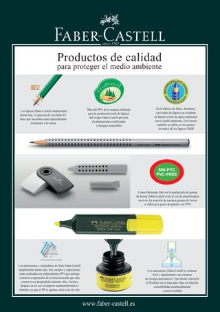 For long life and easier recycling
SIN-PVC
PVC-FREE
Como fabricante líder en la producción de gomas
de borrar, Faber-Castell evita el uso de plastificantes
nocivos. La mayoría de nuestras gomas de borrar
se fabrican a partir de plástico sin PVC.
Los marcadores Faber-Castell se rellenan
fácil y rápidamente con sistemas
de recarga automáticos. Este hecho convierte
al Textliner en el marcador líder en relación
sostenibilidad medioambiental
y precio/calidad.
Los marcadores y rotuladores de fibra Faber-Castell
simplemente duran más. Sus cuerpos y capuchones
están realizados en polipropileno (PP) que protege
contra la evaporación de la tinta haciendo que ésta
conserve sus propiedades durante años. Incluso
después de su uso el impacto medioambiental es
mínimo, ya que el PP se quema como cera de vela.
En la fábrica de Stein, Alemania,
casi todos los lápices se recubren
de barniz a base de agua respetuoso
con el medio ambiente. Este barniz
también se utiliza en los puntos
de realce de los lápices GRIP.
Los lápices Faber-Castell simplemente
duran más. El proceso de encolado SV
hace que las minas sean especialmente
resistentes a la rotura.
Más del 80% de la madera utilizada
para la producción total de lápices
del Grupo Faber-Castell procede
de plantaciones certificadas
y bosques sostenibles
Productos de calidad
para proteger el medio ambiente
www.faber-castell.es
 