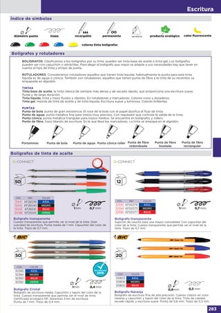 Escritura
283
Punta de bola Punta de aguja Punta cónica roller Punta de ﬁbra
redondeada
Punta de ﬁbra
biselada
Punta de ﬁbra
rectangular
Portaminas
CÓD. REF. COLOR
32595 KF00376 AZUL
32594 KF00375 NEGRO
32596 KF00377 ROJO
Bolígrafo transparente
Sujeción de caucho para una mayor comodidad. Con capuchón del
color de la tinta. Cuerpo transparente que permite ver el nivel de la
tinta. Trazo de 0,7 mm.
Bolígrafo transparente
Cuerpo transparente que permite ver el nivel de la tinta. Gran
suavidad de escritura. Punta media de 1 mm. Capuchón del color de
la tinta. Trazo de 0,7 mm.
CÓD. REF. COLOR
13441 KF26039 AZUL
13442 KF26040 NEGRO
13443 KF26041 ROJO
34788 KF01043 VERDE
Índice de símbolos
Bolígrafos de tinta de aceite
BOLÍGRAFOS: Clasiﬁcamos a los bolígrafos por su tinta: pueden ser tinta base de aceite o tinta gel. Los bolígrafos
pueden ser con capuchón o retráctiles. Para elegir el bolígrafo que mejor se adapte a sus necesidades hay que tener en
cuenta el tipo de tinta y el tipo de punta.
ROTULADORES: Consideramos rotuladores aquellos que tienen tinta líquida, habitualmente la punta para esta tinta
líquida es de aguja o cónica. También son rotuladores, aquellos que tienen punta de ﬁbra y la tinta de su recambio va
empapada en algodón.
TINTAS
Tinta base de aceite, la tinta clásica de siempre más densa y de secado rápido, que proporciona una escritura suave,
ﬂuida y de larga duración.
Tinta líquida, tinta y trazo ﬂuidos y rápidos. En rotuladores y marcadores. Colores vivos y duraderos.
Tinta gel, mezcla de tinta de aceite y de tinta líquida. Escritura suave y luminosa. Colores brillantes.
PUNTAS
Punta de bola, punta de gran resistencia. El roce de la bola con el papel dosiﬁca el ﬂujo de tinta.
Punta de aguja, punta metálica ﬁna para trazos muy precisos. Con regulador que controla la salida de la tinta.
Punta cónica, punta metálica triangular para trazos medios. Se encuentra en bolígrafos y rollers.
Punta de ﬁbra, trazo blando de escritura. Es la que lleva los marcadores. La tinta se empapa en el algodón.
diámetro punta
Ø
Bolígrafos y rotuladores
Bolígrafo Naranja
Bolígrafo de escritura fina de alta precisión. Cuerpo clásico en color
naranja y capuchón y tapón del color de la tinta. Tinta de calidad,
secado rápido y escritura suave. Punta de 0,8 mm. Trazo de 0,3 mm.
CÓD. COLOR
00803 AZUL
00806 NEGRO
00805 ROJO Ø
Bolígrafo Cristal
Bolígrafo de escritura media. Capuchón y tapón del color de la
tinta. Cuerpo transparente que permite ver el nivel de tinta.
Certificado ecológico NF. Garantiza 3 km de escritura.
Punta de 1 mm. Trazo de 0,4 mm.
CÓD. COLOR
92385 AZUL
92384 NEGRO
92383 ROJO
92382 VERDE
 