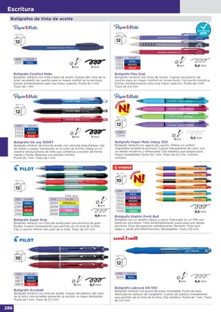 286
Escritura
Bolígrafo Comfort Mate
Bolígrafo retráctil con tinta a base de aceite. Cuerpo del color de la
tinta, recubierto de caucho para un mayor confort en la escritura.
Estrías antideslizantes para una mejor sujeción. Punta de 1 mm.
Trazo de 1 mm.
CÓD. COLOR
25197 AZUL
Bolígrafo Flex Grip
Bolígrafo retráctil con tinta de aceite. Cuerpo recubierto de
caucho para un mayor confort en la escritura. Con punta metálica.
Estrías antideslizantes para una mejor sujeción. Punta de 1 mm.
Trazo de 0,4 mm.
CÓD. COLOR
21304 AZUL
21305 NEGRO
21306 ROJO
CÓD. COLOR
57034 AZUL
57033 NEGRO
57035 ROJO
Bolígrafo Ink Joy 300RT
Bolígrafo retráctil de tinta de aceite con cómoda empuñadura, clip
de metal y cuerpo translúcido en el color de la tinta. Inkjoy es un
sistema revolucionario de tinta que comienza a escribir de forma
rápida y fluida. Requiere una presión mínima.
Punta de 1 mm. Trazo de 1 mm.
Bolígrafos de tinta de aceite
Bolígrafo Super Grip
Bolígrafo retráctil con tinta de aceite para una escritura de gran
fluidez. Cuerpo transparente que permite ver el nivel de la tinta.
Clip y caucho inferior del color de la tinta. Trazo de 0,4 mm.
CÓD. COLOR
23162 AZUL
23163 NEGRO
23164 ROJO
23165 VERDE
CÓD. COLOR
28594 AMARILLO
28596 CELESTE
28593 ROSA
28595 VERDE CLARO
Tinta azul
CÓD. COLOR
36310 AZUL
Bolígrafo Laknock SN-100
Bolígrafo retráctil con punta de acero inoxidable. Punta de bola,
fabricada en carburo de tungsteno. Cuerpo de plástico transparente
que permite ver el nivel de la tinta. Clip metálico. Punta de 1 mm. Trazo
de 0,4 mm.
CÓD. COLOR
48675 AZUL
48677 NEGRO
48676 ROJO
Bolígrafo Acroball
Bolígrafo retráctil con tinta de aceite. Cuerpo de plástico del color
de la tinta. Una increíble sensación al escribir, es súper deslizante.
Punta de 1 mm. Trazo de 0,7 mm.
CÓD. COLOR
72020 AZUL
72023 LILA
72021 NEGRO
72019 ROJO
72022 TURQUESA
72018 VERDE
Bolígrafo Stabilo Point Ball
Bolígrafo con un diseño clásico y único. Fabricado en un 79% con
plásticos reciclados. Tinta extremadamente suave para una rápida
escritura. Zona de sujección antideslizante. Retráctil. Tinta azul,
negra y verde anti-falsificaciones. Recargables. Trazo: 0,5 mm.
Bolígrafo Paper Mate Inkjoy 300
Bolígrafo retráctil con agarre de caucho. Ofrece un confort
inigualable durante la escritura. Cuerpo transparente de color, con
un diseño moderno y refrescante. Clip metálico que proporciona
mayor durabilidad. Punta de 1 mm. Trazo de 0,2 mm. Colores
surtidos.
CÓD.
72044
 