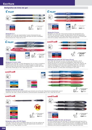 288
Escritura
Bolígrafos de tinta de gel
Bolígrafo Frixion
Bolígrafo con tinta gel. Tinta revolucionaria que desaparece por
fricción. No mancha el papel. No deja restos. Punta de aguja para
una mayor precisión. Con grip. Para borrar, fricciona con la bola que
tiene en el cuerpo. Punta de 0,5 mm. Trazo de 0,25 mm.
CÓD. COLOR
52086 AZUL
52087 NEGRO
52088 ROJO 0,25 mm
CÓD. COLOR
96537 AZUL
96536 NEGRO
96535 ROJO
Bolígrafo G-1
Bolígrafo con tinta gel, pigmentada. Cuerpo transparente que
permite ver el nivel de la tinta. Punta de bola de acero inoxidable.
Punta de 0,5 mm. Trazo de 0,3 mm.
Ø
CÓD. COLOR
37564 AZUL
37565 NEGRO
37566 ROJO
37567 VERDE
Bolígrafo Frixion roller
Bolígrafo con tinta gel. La tinta desaparece con un único y novedoso
sistema de fricción. No mancha, no daña el papel, no deja restos.
Punta de bola. Grip de caucho en la parte inferior. Cuerpo del color
de la tinta. Punta de 0,7 mm. Trazo de 0,4 mm.
Bolígrafo Uni-ball UM-153 Signo Broad
Este roller de tinta gel es único, su trazo es diferente y da la
sensación de escribir con pluma estilográfica, ideal para dar un
toque personal a tu escritura. El acabado es de lujo con sujeción de
caucho protegida. Punta de acero inoxidable. Bola de 1 mm Ø de
carburo de tungsteno. Cuerpo de plástico. Código color en clip y
zona de sujeción. La tinta tiene una duración de 5 años.
CÓD. COLOR
59079 AZUL
59078 NEGRO
59081 ROJO
Bolígrafo Fanthom UF-202
Bolígrafo de tinta de gel termosensible que se borra con la fricción. Para borrar simplemente usar el
capuchón del roller. Cuerpo de plástico. Punta de acero inoxidable de 0,7 mm. Trazo de 0,5 mm.
CÓD. COLOR
49906 ROJO
49908 ROSA
49907 VERDE
49910 VIOLETA
CÓD. COLOR
49904 AZUL
49905 AZUL CLARO
49909 NARANJA
49903 NEGRO
CÓD. COLOR
33792 AZUL
33793 NEGRO
33794 ROJO
Bolígrafo roller SX-210 Jet Stream
El único rollerball pen del mercado. Su exclusiva tinta gel hace de su
escritura la más rápida y suave. Punta de acero inoxidable. Cuerpo de
plástico y clip de acero. El secado de la tinta es increíblemente rápido.
Diámetro de la bola de tungsteno de 1 mm. Trazo de 0,45 mm.
CÓD. COLOR
75322 AZUL
75323 AZUL CLARO
75327 NARANJA
75321 NEGRO
75324 ROJO
75326 ROSA
75325 VERDE
75328 VIOLETA
Bolígrafo roller UM-120 Signo
Tinta gel. Punta de acero inoxidable. Bola de 0,7 mm de carburo de
tungsteno. Cuerpo de plástico. Tinta gel pigmentada resistente al
agua y a la luz. Trazo aprox. 0, 4 mm.
 