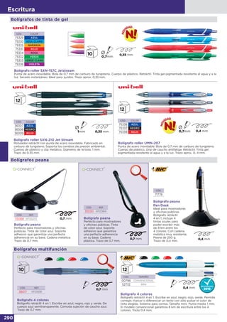290
Escritura
Bolígrafo peana
Perfecto para mostradores y oficinas
públicas. Tinta de color azul. Soporte
adhesivo que garantiza una perfecta
adherencia en su base. Cadena metálica.
Trazo de 0,7 mm.
CÓD. REF.
35088 KF00233
CÓD. REF.
35530 KF00841
Bolígrafo peana
Perfecto para mostradores
y oficinas públicas. Tinta
de color azul. Soporte
adhesivo que garantiza
una perfecta adherencia
en su base. Cadena
plástica. Trazo de 0,7 mm.
Bolígrafo peana
Pen Desk
Ideal para mostradores
y oficinas públicas.
Bolígrafo retráctil
4 en 1, incluye 4
tintas azules para
poder escribir más
de 8 km entre los
4 colores. Con cadena
metálica muy resistente.
Peana de 250 g.
Trazo de 0,4 mm.
CÓD.
71778
Bolígrafos peana
CÓD. COLOR
36307 AZUL
36308 NEGRO
36309 ROJO
Bolígrafo roller SXN-210 Jet Stream
Rotulador retráctil con punta de acero inoxidable. Fabricado en
carburo de tungsteno. Soporta los cambios de presión ambiental.
Cuerpo de plástico y clip metálico. Diámetro de la bola: 1 mm.
Trazo de 0,35 mm.
CÓD. COLOR
75338 AZUL
75337 NEGRO
75339 ROJO
Bolígrafo roller UMN-207
Punta de acero inoxidable. Bola de 0,7 mm de carburo de tungsteno.
Cuerpo de plástico. Grip de caucho antifatiga. Retráctil. Tinta gel
pigmentada resistente al agua y a la luz. Trazo aprox. 0, 4 mm.
Bolígrafos de tinta de gel
Bolígrafo roller SXN-157C Jetstream
Punta de acero inoxidable. Bola de 0,7 mm de carburo de tungsteno. Cuerpo de plástico. Retráctil. Tinta gel pigmentada resistente al agua y a la
luz. Secado instantáneo. Ideal para zurdos. Trazo aprox. 0,35 mm.
CÓD. COLOR
75329 AZUL
75330 AZUL CLARO
75335 NARANJA
75331 ROJO
75334 ROSA
75332 VERDE
75333 VERDE CLARO
75336 VIOLETA
CÓD. REF.
38017 KF01938
Bolígrafo 4 colores
Bolígrafo retráctil 4 en 1. Escribe en azul, negro, rojo y verde. De
cuerpo azul semitransparente. Cómoda sujeción de caucho azul.
Trazo de 0,7 mm.
CÓD. TAMAÑO
00796 CONVENCIONAL
52732 MINI
Bolígrafo 4 colores
Bolígrafo retráctil 4 en 1. Escribe en azul, negro, rojo, verde. Permite
corregir, marcar o diferenciar un texto con sólo pulsar el color de
tinta elegido. Sistema para correa. Tamaño mini. Punta media 1 mm.
El modelo convencional garantiza 8 km de escritura entre los 4
colores. Trazo 0.4 mm.
Bolígrafos multifunción
 