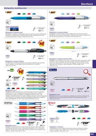 Escritura
291
Bolígrafo 4 colores Stylus
El mítico Bic 4 Colores ahora en una versión moderna que permite
usarlo también en pantallas táctiles de teléfonos y tablets.
Trazo de 0,4 mm.
CÓD.
75317
CÓD.
71779
Bolígrafo 4 colores Fashion Mini
Bolígrafo mini retráctil 4 en 1. Con 4 colores fantasía: azul cielo, verde
manzana, rosa y morado. Permite corregir, marcar o diferenciar un
texto con sólo pulsar el color de tinta elegido. Sistema para correa.
Tamaño mini. Cuerpo y clip de plástico. Punta media 1 mm.
Trazo 0.4 mm.
CÓD.
49329
Bolígrafo 4 colores Grip
Bolígrafo 4 colores. Cuerpo fabricado con grip de caucho facilitando
la escritura. Ergonómico. Sistema para correa. Garantiza 8 km de
escritura entre los 4 colores. Trazo de 0,4 mm.
CÓD. COLOR CUERPO
46745 AZUL
49330 NEGRO
Bolígrafo 4 colores Pastel
Bolígrafo 4 colores pastel. Cuerpo fabricado con grip de caucho
facilitando la escritura. Ergonómico. Sistema para correa. Garantiza 8
km de escritura entre los 4 colores. Trazo de 0,4 mm.
Bolígrafos multifunción
CÓD.
72697
Bolígrafo 5 en 1
Bolígrafo retráctil multifunción con tinta a base de aceite. Completo
sistema 5 en 1: con 4 colores de tinta (azul, negro, rojo y verde y
portaminas. Cuerpo de plástico en diferentes colores vivos y clip
metálico. Grip de caucho en la parte inferior para una mayor comodidad
en la escritura. Con goma de borrar protegida incluida en el pulsador.
Trazo del bolígrafo: 0,7 mm. Trazo del portaminas: 0,5 mm.
CÓD.
33695
Bolígrafo 3 en 1
Bolígrafo azul, rojo y portaminas. Acabado en aluminio. Sistema de
selección en una misma pieza. Retráctil. Portaminas de 0,5 mm.
Trazo de 0,5 mm.
CÓD.
52117
Bolígrafo 3 en 1
Bolígrafo multifunción con tinta a base de aceite, color azul y rojo
más portaminas de 0,5 mm. Diámetro de bola de 1 mm. Cómoda
sujeción de caucho. Colores del cuerpo surtidos: azul, naranja, rosa,
verde y violeta. Trazo de 0,7 mm.
Bolígrafo 4 colores
4 bolígrafos en uno, doble punta para usar dos colores al mismo
tiempo. Colores: azul, negro, rojo, verde. Con grip. Colores del
cuerpo surtidos. Trazo de 1 mm.
CÓD.
46166 18
51911 48
120 mm
 