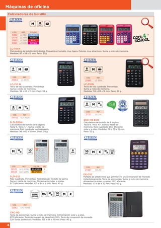 4
Máquinas de oﬁcina
Calculadoras de bolsillo
LC-110 N
Calculadora de bolsillo de 8 dígitos. Pequeña en tamaño, muy ligera. Colores muy atractivos. Suma y resta de memoria.
Medidas: 87 x 58 x 12 mm. Peso: 31 g.
CÓD. REF. COLOR
51882 LC-110C CELESTE
54441 LC-110N NEGRA
51880 LC-110R ROJO
51883 LC-110RO FUCSIA
LC-210 N
Tecla de raíz cuadrada. Porcentaje.
Suma y resta de memoria.
Medidas: 98 x 62 x 11 mm. Peso: 34 g.
LC-310N
Tecla de raíz cuadrada. Porcentaje.
Suma y resta de memoria.
Medidas: 114 x 69 x 18 mm. Peso: 63 g.
CÓD. REF.
25964 LC-210 N
CÓD. REF.
25965 LC-310N
SLD-200N
Calculadora de bolsillo de 8 dígitos.
Tecla %. Tecla +/-. Suma y resta de
memoria. Raíz cuadrada. Autoapagado.
Medidas: 98 x 60 x 10 mm. Peso: 34 g.
ECC-110 ECO
Calculadora de bolsillo de 8 dígitos.
Tecla %. Tecla +/-. Suma y resta de
memoria. Raíz cuadrada. ECO Eficiente:
solar y a pilas. Medidas: 118 x 70 x 15 mm.
Peso: 52 g.
CÓD. REF.
54442 SLD-200N
CÓD. REF.
57131 ECC110
SLD-322
Raíz cuadrada. Porcentaje. Pantalla LCD. Teclado de goma.
Suma y resta de memoria. Alimentación solar y a pilas.
ECO eficiente. Medidas: 105 x 64 x 9 mm. Peso: 40 g.
CÓD. REF. COLOR DÍG.
36532 SLD-322BK BLA/NEG 8
36533 SLD-322RG BLA/NAR 10
DE-210
Pantalla de doble línea que permite ver una conversión de moneda
instantáneamente. Tecla de porcentaje. Suma y resta de memoria.
Alimentación solar y a pilas. ECO eficiente.
Medidas: 117 x 66 x 10 mm. Peso: 60 g.
CÓD. REF.
27447 DE-210
CPC-110
Tecla de porcentaje. Suma y resta de memoria. Alimentación solar y a pilas.
ECO eficiente. Tecla de margen de beneficio (MU). Tecla de conversión de moneda.
Con funda protectora. Medidas: 105 x 64 x 10 mm. Peso: 40 g.
CÓD. REF.
32962 CPC-110WB
AA
 