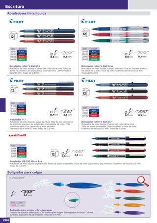 294
Escritura
Bolígrafos para colgar
Bolígrafo para colgar - Extraegrapas
Cuerpo de plástico translúcido. Con cuerda para colgar. Extraegrapas incluido. Colores
surtidos. Expositor de 25 unidades. Trazo de 0,7 mm.
CÓD. REF.
39898 KF04492
Rotuladores tinta líquida
CÓD. COLOR
99131 AZUL
99130 NEGRO
99129 ROJO
98668 VERDE
Rotulador roller V-Ball 0,5
Rotulador de tinta líquida. Cuerpo del color de la tinta. Tubo de
acero inoxidable. Con capuchón y visor de tinta. Diámetro de la
bola 0,5 mm. Trazo de 0,3 mm.
Rotulador roller V-Ball Grip
Rotulador de tinta líquida, cuerpo plateado. Grip en la parte inferior
del color de la tinta. Visor de tinta. Diámetro de la bola 0,5 mm.
Trazo de 0,3 mm.
CÓD. COLOR
28449 AZUL
28450 NEGRO
28451 ROJO
28452 VERDE
CÓD. COLOR
18426 AZUL
18427 NEGRO
18428 ROJO
18429 VERDE
Rotulador V-7
Rotulador de tinta líquida, suave escritura. Más de dos kilómetros
de escritura gracias a su sofisticado controlador de tinta. Tinta
soluble al agua. Con capuchón y visor de tinta.
Diámetro de la bola 0,7 mm. Trazo de 0,5 mm.
CÓD. COLOR
39240 AZUL
39241 NEGRO
39242 ROJO
Rotulador roller V-Ball 0,7
Rotulador de tinta líquida. Cuerpo del color de la tinta.
Tubo de acero inoxidable. Con capuchón y visor de tinta.
Diámetro de la bola 0,7 mm. Trazo de 0,5 mm.
CÓD. COLOR
31454 AZUL
31455 NEGRO
31456 ROJO
31457 VERDE
Rotulador UB-150 Micro Eye
Rotulador de tinta líquida pigmentada. Punta de acero inoxidable. Visor de tinta, capuchón y clip metálico. Diámetro de la bola 0,5 mm.
Trazo de 0,3 mm.
 