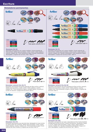 300
Escritura
CÓD. COLOR
06938 AZUL
06823 NEGRO
06820 ROJO
06817 VERDE
Rotulador EK-90
Rotulador permanente con cuerpo metálico. Punta biselada de
fibra acrílica. Válido para porcelana, cristal, cartón, metal, plástico,
caucho, madera, etc. Tinta resistente al agua. Secado instantáneo.
Recargable. Longitud de escritura: 400 - 600 m.
CÓD. COLOR
46145 AZUL
46144 NEGRO
46146 ROJO
Rotulador retráctil Clix EK-73
Rotulador permanente de punta redonda de fibra acrílica, retráctil.
Válido para porcelana, cristal, cartón, metal, plástico, caucho,
madera, etc. Tinta resistente al agua y secado rápido. La punta se
oculta sin secarse. Longitud de escritura: 250 m.
CÓD. COLOR
25661 AZUL
25660 NEGRO
25662 ROJO
25663 VERDE
CÓD. COLOR
46148 AZUL
46147 NEGRO
46149 ROJO
Rotulador retráctil Clix EK-93
Rotulador permanente de punta biselada de fibra acrílica, retráctil.
Válido para porcelana, cristal, cartón, metal, plástico, caucho,
madera, etc. Tinta resistente al agua y secado rápido. Longitud de
escritura: 250 m.
Rotulador EK-170
Rotulador permanente que permite estar destapado sin que la tinta
se seque hasta dos semanas. Válido para porcelana, cristal, cartón,
metal, plástico, caucho, madera, etc. Tinta resistente al agua. Punta
redonda de fibra sintética. Longitud de escritura: 500 m.
Rotulador EK-100
Rotulador permanente con gran capacidad de tinta. Punta biselada
extragruesa de fibra acrílica. Cuerpo de aluminio, resistente al agua
y a la luz. Válido para porcelana, cristal, cartón, metal, plástico,
caucho, madera, etc. Secado instantáneo. Resistente al agua y al
roce. Recargable. Longitud de escritura: 150 - 200 m.
CÓD. COLOR
06816 AZUL
06815 NEGRO
10934 ROJO
06812 VERDE
CÓD. COLOR
06958 AZUL
06954 NEGRO
06953 ROJO
06952 VERDE
Rotulador EK-70
Rotulador permanente con cuerpo metálico. Punta redonda de
fibra acrílica. Válido para porcelana, cristal, cartón, metal, plástico,
caucho, madera, etc. Secado instantáneo. Tinta resistente al agua.
Recargable. Longitud de escritura: 600 - 800 m.
CRISTAL
PORCELANA
CARTÓN METAL
PLÁSTICO GOMA
CAUCHO
MADERA
CRISTAL
PORCELANA
CARTÓN METAL
PLÁSTICO GOMA
CAUCHO
MADERA
CRISTAL
PORCELANA
CARTÓN METAL
PLÁSTICO GOMA
CAUCHO
MADERA
CRISTAL
PORCELANA
CARTÓN METAL
PLÁSTICO GOMA
CAUCHO
MADERA
CRISTAL
PORCELANA
CARTÓN METAL
PLÁSTICO GOMA
CAUCHO
MADERA
CRISTAL
PORCELANA
CARTÓN METAL
PLÁSTICO GOMA
CAUCHO
MADERA
Rotuladores permanentes
 