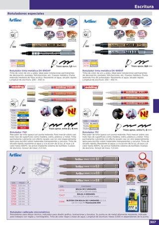 Escritura
307
CÓD. COLOR
06783 ORO
06781 PLATA
CÓD. COLOR
12174 ORO
12173 PLATA
Rotulador tinta metálica EK-990XF
Tinta de color de oro y plata, ideal para rotulaciones permanentes
de decoración, postales, felicitaciones, etc. Cuerpo metálico. Punta
redonda mediana de fibra acrílica. Resistente al agua, secado rápido.
Longitud de escritura: 200 - 300 m.
Rotulador tinta metálica EK-999XF
Tinta de color de oro y plata, ideal para rotulaciones permanentes
de decoración, postales, felicitaciones, etc. Cuerpo metálico. Punta
redonda fina de poliacetato. Resistente al agua, secado rápido.
Longitud de escritura: 250 - 450 m.
Rotulador calibrado micrométrico
Rotuladores para dibujo técnico, indicados para diseño gráfico, ilustraciones y bocetos. Su punta es de metal altamente resistente, indicada
para trabajos con reglas y normógrafos. Tinta de color negro a base de agua. Longitud de escritura: Hasta 2.000 m dependiendo de la punta.
METAL TARJETAS DE
FELICITACIÓN
CARTAS
CRISTAL
PORCELANA
MADERA GOMA
CAUCHO
PLÁSTICO
METAL TARJETAS DE
FELICITACIÓN
CARTAS
CRISTAL
PORCELANA
MADERA GOMA
CAUCHO
PLÁSTICO
DISEÑOS
GRÁFICOS
ESCRITURA
TARJETAS DE
FELICITACIÓN
DIBUJO TÉCNICOCÓD. TRAZO
73832 0,05 mm 12
12164 0,1 mm 12
12165 0,2 mm 12
12166 0,3 mm 12
12167 0,4 mm 12
12168 0,5 mm 12
57134 0,6 mm 12
12169 0,8 mm 12
CÓD. CONTENIDO
12170
BOLSA DE 3 UNIDADES:
0,2; 0,4 y 0,8 mm trazo
72437
BOLSA 4 UNIDADES:
0,2; 0,4; 0,6 y 0,8 mm trazo
51996
BLÍSTER CON BOLSA DE 3 UNIDADES 0,2; 0,4;
0,8 mm trazo + 1 fluorescente 600
Rotuladores especiales
Rotulador 751
Marcador de tinta opaca con punta redonda. Para marcar sobre casi
todo tipo de superficies como madera, vidrio, plástico y metal. Tinta
permanente cubriente con efecto lacado casi sin olor especialmente
apta para escribir sobre materiales transparentes y oscuros. Tinta de
secado rápido. Resistente al agua y a la acción de la luz, al roce y al
calor hasta 400ºC. Se activa mediante sistema de bombeo. Cuerpo
de aluminio. Grosor de trazo: 1-2 mm.
CÓD. COLOR
75356 BLANCO
75355 ORO
75354 PLATA
Rotulador 750
Marcador de tinta opaca con punta redonda. Para marcar sobre casi
todo tipo de superficies como madera, vidrio, plástico y metal. Tinta
permanente cubriente con efecto lacado casi sin olor especialmente
apta para escribir sobre materiales transparentes y oscuros. Tinta de
secado rápido resistente al agua y a la acción de la luz, al roce y al
calor hasta 400ºC. Se activa mediante sistema de bombeo. Cuerpo
de aluminio. Grosor de trazo: 2-4 mm.
CÓD. COLOR
75363 AMARILLO
75362 AZUL
75357 BLANCO
75360 NEGRO
75358 ORO
75359 PLATA
75361 ROJO
Trazo aprox. entre 1 y 2 mm
 