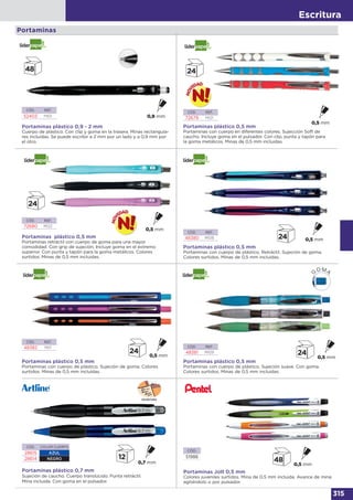 Escritura
315
Portaminas
Portaminas plástico 0,5 mm
Portaminas retráctil con cuerpo de goma para una mayor
comodidad. Con grip de sujeción. Incluye goma en el extremo
superior. Con punta y tapón para la goma metálicos. Colores
surtidos. Minas de 0,5 mm incluidas.
CÓD. REF.
72680 MI22
Portaminas plástico 0,5 mm
Portaminas con cuerpo de plástico. Retráctil. Sujeción de goma.
Colores surtidos. Minas de 0,5 mm incluidas.
Portaminas plástico 0,5 mm
Portaminas con cuerpo de plástico. Sujeción de goma. Colores
surtidos. Minas de 0,5 mm incluidas.
CÓD. REF.
48380 MI08
CÓD. REF.
48382 MI11
CÓD. REF.
52403 MI01
Portaminas plástico 0,9 - 2 mm
Cuerpo de plástico. Con clip y goma en la trasera. Minas rectangula-
res incluidas. Se puede escribir a 2 mm por un lado y a 0,9 mm por
el otro.
Portaminas plástico 0,5 mm
Portaminas con cuerpo en diferentes colores. Sujección Soft de
caucho. Incluye goma en el pulsador. Con clip, punta y tapón para
la goma metálicos. Minas de 0,5 mm incluidas.
CÓD. REF.
72679 MI21
Portaminas plástico 0,5 mm
Portaminas con cuerpo de plástico. Sujeción suave. Con goma.
Colores surtidos. Minas de 0,5 mm incluidas.
CÓD. REF.
48381 MI09
Portaminas plástico 0,7 mm
Sujeción de caucho. Cuerpo translúcido. Punta retráctil.
Mina incluida. Con goma en el pulsador.
CÓD. COLOR CUERPO
28615 AZUL
28614 NEGRO
ESCRITURA
Portaminas Jolt 0,5 mm
Colores juveniles surtidos. Mina de 0,5 mm incluida. Avance de mina
agitándolo o por pulsador.
CÓD.
51988
 