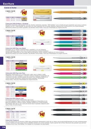 318
Escritura
Caran d´Ache
CÓD. REF. COLOR
76387 849-640 AZUL
76391 849-809 NEGRO
76390 849-780 ROJO
76388 849-671 TURQUESA
76389 849-712 VERDE
76392 849-850 VIOLETA
CÓD. REF. COLOR
76365 849-502 BLANCO
76366 849-509 NEGRO
76370 849-970 AMARILLO FLUOR
76367 849-530 NARANJA FLUOR
76368 849-590 FUCSIA FLUOR
76369 849-730 VERDE FLUOR
Colección 849 Pop Line Fluo
Bolígrafos impactantes con un toque pop y glam, que no dejan a nadie
indiferente. Con perfil delgado y cómodo. Cuerpos metálicos hexagonales de
inspiración futurista. Llamativa gama de colores fluor. Detalles metálicos en
cromo brillante. Mecanismo retráctil por botón pulsador. Clip flexible.
Punta media. Tinta azul. Presentados en original estuche.
CÓD. REF. MODELO COLOR
76376 849-999 GOLDBAR ORO
76378 849-069 ORIGINAL PIZARRA
Colección 849 Goldbar y Original
Bolígrafos elegantes y distinguidos. Con dos diseños realmente originales: “849 Goldbar” con un diseño de gran esplendor que evoca a valiosos
lingotes de oro, y “849 Original” de aire retro con clara inspiración en el mundo industrial. Adornos de 3 micras de oro y en cromo brillante.
Mecanismo retráctil por botón pulsador. Clip flexible. Punta media. Tinta azul. Presentado en original estuche.
CÓD. REF. COLOR
76512 844-470 AMARILLO FLUOR
76511 844-150 AZUL ZAFIRO
76507 844-001 BLANCO
76508 844-005 GRIS
76509 844-009 NEGRO
76510 844-070 ROJO
CÓD. REF. MINA SUJECCIÓN
76402 3-288 3 mm. -
76403 3-289 3 mm. CAUCHO
76404 22-288 2 mm. -
76405 22-289 2 mm. CAUCHO
Colección Fixpencil
Con una historia que se remonta a 1929, estos portaminas representan el éxito de un clásico que encaja perfectamente en la era contemporánea.
Cuerpo metálico en color negro intenso. Detalles metálicos en cromo brillante. Fuerte sujeción de la mina. Mecanismo de pulsador que permite
el avance de la mina. Clip flexible. Con afilador en el pulsador. No estuchados.
Colección 844 Classic Line
Portaminas con el diseño emblemático de la casa.
Con perfil delgado y ligero. Cuerpo metálico hexagonal. Disponible en una
gama de brillantes y clásicos colores. Detalles metálicos en cromo brillante.
Clip flexible. Mina de 0,7 mm. Goma de borrar bajo el pulsador. Depósito para
varias minas. No estuchados.
Colección 849 Pop Line Metal
Bolígrafos con un diseño contemporáneo, rompedor y a la vez elegante.
Su perfil delgado y ligero, hace muy cómoda la escritura. Cuerpos metálicos
hexagonales, disponibles en una nueva gama de brillantes colores. Detalles metálicos en cromo brillante.
Mecanismo retráctil por botón pulsador. Clip flexible. Punta media. Tinta azul. Presentados en original estuche.
 