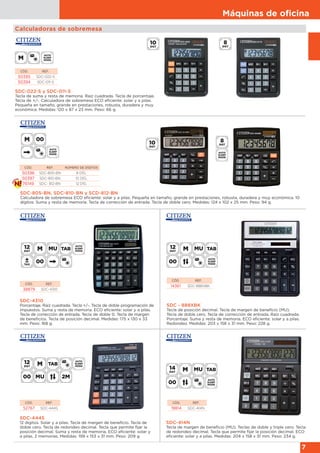 Máquinas de oﬁcina
7
SDC-444S
12 dígitos. Solar y a pilas. Tecla de margen de beneficio. Tecla de
doble cero. Tecla de redondeo decimal. Tecla que permite fijar la
posición decimal. Suma y resta de memoria. ECO eficiente: solar y
a pilas. 2 memorias. Medidas: 199 x 153 x 31 mm. Peso: 209 g.
CÓD. REF.
52767 SDC-444S
SDC-414N
Tecla de margen de beneficio (MU). Teclas de doble y triple cero. Tecla
de redondeo decimal. Tecla que permite fijar la posición decimal. ECO
eficiente: solar y a pilas. Medidas: 204 x 158 x 31 mm. Peso: 234 g.
CÓD. REF.
19814 SDC-414N
Calculadoras de sobremesa
SDC-022-S y SDC-011-S
Tecla de suma y resta de memoria. Raíz cuadrada. Tecla de porcentaje.
Tecla de +/-. Calculadora de sobremesa ECO eficiente: solar y a pilas.
Pequeña en tamaño, grande en prestaciones, robusta, duradera y muy
económica. Medidas: 120 x 87 x 23 mm. Peso: 66 g.
CÓD. REF.
50395 SDC-022-S
50394 SDC-011-S
SDC - 888XBK
Tecla de posición decimal. Tecla de margen de beneficio (MU).
Tecla de doble cero. Tecla de corrección de entrada. Raíz cuadrada.
Porcentaje. Suma y resta de memoria. ECO eficiente: solar y a pilas.
Redondeo. Medidas: 203 x 158 x 31 mm. Peso: 228 g.
CÓD. REF.
14361 SDC-888XBK
SDC-4310
Porcentaje. Raíz cuadrada. Tecla +/-. Tecla de doble programación de
impuestos. Suma y resta de memoria. ECO eficiente: solar y a pilas.
Tecla de corrección de entrada. Tecla de doble 0. Tecla de margen
de beneficios. Tecla de posición decimal. Medidas: 175 x 130 x 33
mm. Peso: 168 g.
CÓD. REF.
38879 SDC-4310
SDC-805-BN, SDC-810-BN y SCD-812-BN
Calculadora de sobremesa ECO eficiente: solar y a pilas. Pequeña en tamaño, grande en prestaciones, robusta, duradera y muy económica. 10
dígitos. Suma y resta de memoria. Tecla de corrección de entrada. Tecla de doble cero. Medidas: 124 x 102 x 25 mm. Peso: 94 g.
CÓD. REF. NÚMERO DE DÍGITOS
50396 SDC-805-BN 8 DÍG.
50397 SDC-810-BN 10 DÍG.
76149 SDC- 812-BN 12 DÍG.
 