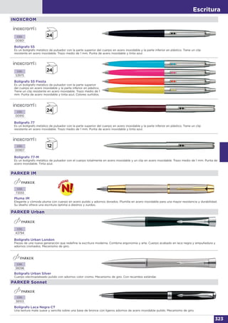 Escritura
323
INOXCROM
Bolígrafo 55
Es un bolígrafo metálico de pulsador con la parte superior del cuerpo en acero inoxidable y la parte inferior en plástico. Tiene un clip
resistente en acero inoxidable. Trazo medio de 1 mm. Punta de acero inoxidable y tinta azul.
Bolígrafo 55 Fiesta
Es un bolígrafo metálico de pulsador con la parte superior
del cuerpo en acero inoxidable y la parte inferior en plástico.
Tiene un clip resistente en acero inoxidable. Trazo medio de 1
mm. Punta de acero inoxidable y tinta azul. Colores surtidos.
CÓD.
00901
CÓD.
53975
Bolígrafo 77
Es un bolígrafo metálico de pulsador con la parte superior del cuerpo en acero inoxidable y la parte inferior en plástico. Tiene un clip
resistente en acero inoxidable. Trazo medio de 1 mm. Punta de acero inoxidable y tinta azul.
CÓD.
00910
Bolígrafo 77-M
Es un bolígrafo metálico de pulsador con el cuerpo totalmente en acero inoxidable y un clip en acero inoxidable. Trazo medio de 1 mm. Punta de
acero inoxidable. Tinta azul.
CÓD.
00907
Bolígrafo Urban London
Piezas de una nueva generación que redefine la escritura moderna. Combina ergonomía y arte. Cuerpo acabado en laca negra y empuñadura y
adornos cromados. Mecanismo de giro.
CÓD.
43794
CÓD.
38096
CÓD.
38103
Bolígrafo Urban Silver
Cuerpo electroplateado pulido con adornos color cromo. Mecanismo de giro. Con recambio estándar.
Bolígrafo Laca Negra CT
Una textura mate suave y sencilla sobre una base de bronce con ligeros adornos de acero inoxidable pulido. Mecanismo de giro.
PARKER Urban
PARKER Sonnet
CÓD.
73555
Pluma IM
Elegante y cómoda pluma con cuerpo en acero pulido y adornos dorados. Plumilla en acero inoxidable para una mayor resistencia y durabilidad.
Su diseño ofrece una escritura óptima a diestros y zurdos.
PARKER IM
 
