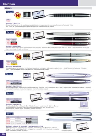 326
Escritura
BELIUS
Bolígrafo CHESTER
Original diseño en forma de cuadrícula. Cuerpo lacado en negro. Adornos cromados. Mecanismo helicoidal. Tinta
azul. Punta de 1 mm. Presentado en estuche negro con interior forrado en blanco.
CÓD.
74920
Bolígrafo ABERDEEN
Elegante diseño con cuerpos en brillantes lacados. Adornos cromados. Mecanismo helicoidal. Tinta azul. Punta 1 mm. Presentado en estuche
negro con interior forrado en blanco.
CÓD. COLOR
74921 BLANCO
74922 NEGRO
74923 ROJO
Detalle de textura
Detalle de textura
Detalle de clip
Detalle de textura
Bolígrafo 3 en 1 GRAZ
Atractivos bolígrafos multifunción 3 en 1: bolígrafo rojo, bolígrafo azul y portaminas de 0,5 mm. Cuerpo lacado con forma de habano y adornos
cromados. Presentado en estuche negro con interior forrado en blanco.
CÓD. COLOR
59497 GRIS/PLATA
59498 NEGRO/PLATA
Bolígrafo 2 en 1 KIEV
Atractivos bolígrafos multifunción 2 en 1: bolígrafo azul y portaminas de 0,5 mm. Cuerpo
lacado y adornos cromados. Mecanismo helicoidal y pulsador para sacar la mina.
Presentado en estuche negro con interior forrado en blanco.
CÓD. COLOR
59499 GRIS/PLATA
59500 NEGRO
Bolígrafo MACERATA
Distinguida gama de bolígrafos con cuerpos robustos en color plata. Adornos cromados en oro y plata. Mecanismo helicoidal. Tinta azul.
Punta 1 mm. Presentado en estuche negro con interior forrado en blanco.
CÓD. COLOR
74925 PLATA
74926 ORO
Detalle de textura
Detalle de textura
Bolígrafo y juego de bolígrafo y portaminas KAZAN
Refinada pieza con cuerpo lacado y capuchón cromado con clip. Mecanismo helicoidal.
Bolígrafo con tinta azul y punta de 1 mm y portaminas de 0,5 mm. Presentado en estuche
negro con interior forrado en blanco.
CÓD. PIEZA COLOR
59503 BOLÍGRAFO NEGRO CROMADO
59504 BOLÍGRAFO BLANCO CROMADO
59505 BOLÍG. Y PORTAM. 0,5 mm NEGRO CROMADO
59506 BOLÍG. Y PORTAMIN. 0,5 mm BLANCO CROMADO
 